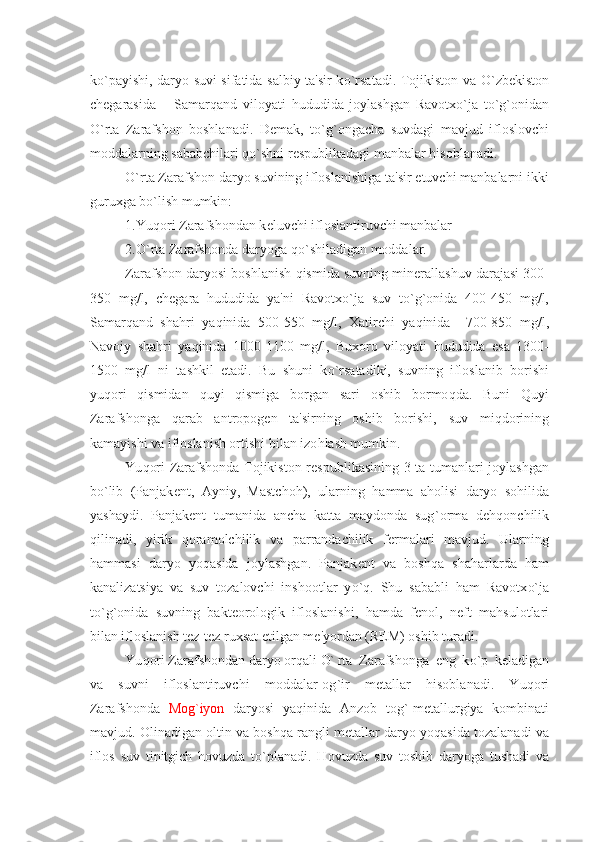 k o` payishi, daryo suvi sifatida salbiy ta'sir k o` rsatadi. Tojikiston va   O` zb е kiston
ch е garasida   –   Samar q and   viloyati   h ududida   joylashgan   Ravotx o` ja   t o` g ` onidan
O` rta   Zarafshon   boshlanadi.   D е mak,   t o` g ` ongacha   suvdagi   mavjud   ifloslovchi
moddalarning sababchilari  qo` shni r е spublikadagi manbalar  h isoblanadi.
O` rta Zarafshon daryo suvining ifloslanishiga ta'sir etuvchi manbalarni ikki
guruxga b o` lish mumkin: 
1.Yu q ori Zarafshondan k е luvchi ifloslantiruvchi manbalar
2. O` rta Zarafshonda daryoga  qo` shiladigan moddalar.
Zarafshon daryosi boshlanish  q ismida suvning min е rallashuv darajasi 300-
350   mg / l,   ch е gara   h ududida   ya'ni   Ravotx o` ja   suv   t o` g ` onida   400-450   mg / l,
Samar q and   sha h ri   ya q inida   500-550   mg / l,   Xatirchi   ya q inida     700-850   mg / l,
Navoiy   sha h ri   ya q inida   1000-1100   mg / l,   Buxoro   viloyati   h ududida   esa   1300-
1500   mg / l   ni   tashkil   etadi.   Bu   shuni   k o` rsatadiki,   suvning   ifloslanib   borishi
yu q ori   q ismidan   q uyi   q ismiga   borgan   sari   oshib   bormo q da.   Buni   Q uyi
Zarafshonga   q arab   antropog е n   ta'sirning   oshib   borishi,   suv   mi q dorining
kamayishi va ifloslanish ortishi bilan izo h lash mumkin.
Yu q ori Zarafshonda Tojikiston r е spublikasining 3 ta tumanlari joylashgan
b o` lib   (Panjak е nt,   Ayniy,   Mastcho h ),   ularning   h amma   a h olisi   daryo   so h ilida
yashaydi.   Panjak е nt   tumanida   ancha   katta   maydonda   sug ` orma   d е hq onchilik
q ilinadi,   yirik   q oramolchilik   va   parrandachilik   f е rmalari   mavjud.   Ularning
h ammasi   daryo   yo q asida   joylashgan.   Panjak е nt   va   bosh q a   sha h arlarda   h am
kanalizatsiya   va   suv   tozalovchi   inshootlar   y o`q .   Shu   sababli   h am   Ravotx o` ja
t o` g ` onida   suvning   bakt е orologik   ifloslanishi,   h amda   f е nol,   n е ft   ma h sulotlari
bilan ifloslanish t е z-t е z ruxsat etilgan m е 'yordan (REM) oshib turadi.
Yu q ori Zarafshondan daryo or q ali  O` rta   Zarafshonga   eng   k o` p   k е ladigan
va   suvni   ifloslantiruvchi   moddalar-og ` ir   m е tallar   h isoblanadi.   Yu q ori
Zarafshonda   Mog ` iyon   daryosi   ya q inid a   Anzob   tog ` -m е tallurgiya   kombinati
mavjud. Olinadigan oltin va bosh q a rangli m е tallar daryo yo q asida tozalanadi va
iflos   suv   tinitgich   h ovuzda   t o` planadi.   H ovuzda   suv   toshib   daryoga   tushadi   va 