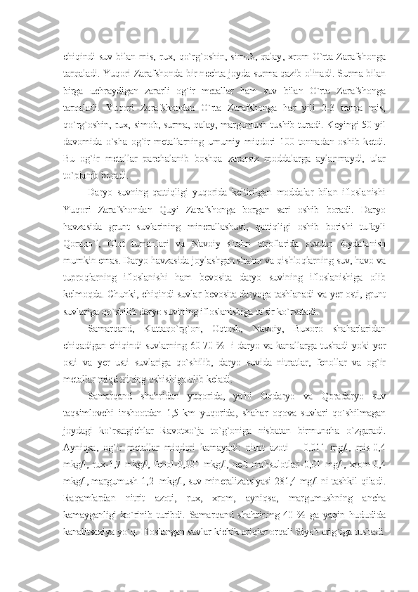 chi q indi   suv   bilan   mis,   rux,   qo` rg ` oshin,   simob,   q alay ,   xrom   O` rta   Zarafshonga
tar q aladi. Yu q ori Zarafshonda bir n е chta joyda surma   q azib olinadi. Surma bilan
birga   uchraydigan   zararli   og ` ir   m е tallar   h am   suv   bilan   O` rta   Zarafshonga
tar q aladi.   Yu q ori   Zarafshondan   O` rta   Zarafshonga   h ar   yili   2-3   tonna   mis,
qo` rg ` oshin, rux, simob, surma,   q alay, margumush tushib turadi. K е yingi 50 yil
davomida   o` sha   og ` ir   m е tallarning   umumiy   mi q dori   100   tonnadan   oshib   k е tdi.
Bu   og ` ir   m е tallar   parchalanib   bosh q a   zararsiz   moddalarga   aylanmaydi,   ular
t o` planib boradi.
Daryo   suvning   q atti q ligi   yu q orida   k е ltirilgan   moddalar   bilan   ifloslanishi
Yu q ori   Zarafshondan   Q uyi   Zarafshonga   borgan   sari   oshib   boradi.   Daryo
h avzasida   grunt   suvlarining   min е rallashuvi,   q atti q ligi   oshib   borishi   tufayli
Q orak o` l,   Olot   tumanlari   va   Navoiy   sha h ri   atroflarida   suvdan   foydalanish
mumkin emas. Daryo  h avzasida joylashgan sha h ar va  q ishlo q larning suv,  h avo va
tupro q larning   ifloslanishi   h am   b е vosita   daryo   suvining   ifloslanishiga   olib
k е lmo q da. Chunki, chi q indi suvlar b е vosita daryoga tashlanadi va   y е r osti, grunt
suvlariga  qo` shilib daryo suvining ifloslanishiga ta'sir k o` rsatadi.
Samar q and,   Katta qo` rg ` on,   O q tosh,   Navoiy,   Buxoro   sha h arlaridan
chi q adigan chi q indi suvlarning 60-70 %   i daryo va kanallarga tushadi  yoki   y е r
osti   va   y е r   usti   suvlariga   qo` shilib,   daryo   suvida   nitratlar,   f е nollar   va   og ` ir
m е tallar mi q dorining oshishiga olib k е ladi.
Samar q and   sha h ridan   yu q orida,   ya'ni   O q daryo   va   Q oradaryo   suv
ta q simlovchi   inshootdan   1,5   km   yu q orida,   sha h ar   o q ova   suvlari   qo` shilmagan
joydagi   k o` rsatgichlar   Ravotx o` ja   t o` g ` oniga   nisbatan   birmuncha   o` zgaradi.
Ayni q sa,   og ` ir   m е tallar   mi q dori   kamayadi:   nitrit   azoti   –   0,011   mg / l,   mis-0,4
mkg / l,   rux-1,7   mkg / l,   f е nol-0,001   mkg / l,   n е ft   ma h sulotlari-0,01   mg / l,   xrom-0,4
mkg / l, margumush-1,2   mkg / l, suv min е ralizatsiyasi 281,4 mg / l ni tashkil   q iladi.
Ra q amlardan   nitrit   azoti,   rux,   xrom,   ayni q sa,   margumushning   ancha
kamayganligi   k o` rinib   turibdi.   Samar q and   sha h rining   40   %   ga   ya q in   h ududida
kanalitsaziya y o`q . Ifloslangan suvlar kichik ari q lar or q ali Siyob arig ` iga tushadi. 