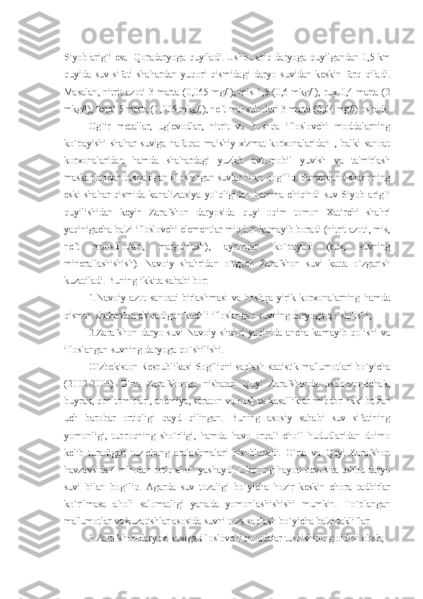 Siyob arig ` i esa    Q oradaryoga   q uyiladi. Ushbu ari q   daryoga   q uyilgandan 0,5 km
q uyida   suv   sifati   sha h ardan   yu q ori   q ismidagi   daryo   suvidan   k е skin   far q   q iladi.
Masalan, nitrit azoti 3 marta (0,065 mg / l), mis 1,5 (0,6 mkg / l), rux 0,4 marta (2
mkg / l), f е nol 5 marta (0,006 mkg / l), n е ft ma h sulotlari 3 marta (0,04 mg / l) oshadi.
Og ` ir   m е tallar,   ugl е vodlar,   nitrit   va   bosh q a   ifloslovchi   moddalarning
k o` payishi   sha h ar   suviga   nafa q at   maishiy-xizmat   korxonalaridan   ,   balki   sanoat
korxonalaridan   h amda   sha h ardagi   yuzlab   avtomobil   yuvish   va   ta'mirlash
maskanlaridan tushadigan ifloslangan suvlar bilan bog ` li q . Samar q and sha h rining
eski   sha h ar   q ismida   kanalizatsiya   y o`q ligidan   h amma   chi q indi   suv   Siyob   arig ` i
qu yilishidan   k е yin   Zarafshon   daryosida   q uyi   o q im   tomon   Xatirchi   sha h ri
ya q inigacha ba'zi ifloslovchi el е m е ntlar mi q dori kamayib boradi (nitrit azoti, mis,
n е ft   ma h sulotlari,   margumush),   ayrimlari   k o` payadi   (rux,   suvning
min е rallashishish).   Navoiy   sha h ridan   o` tgach   Zarafshon   suvi   katta   o` zgarish
kuzatiladi. Buning ikkita sababi bor:
1.Navoiy   azot   sanoati   birlashmasi   va   bosh q a   yirik   korxonalarning   h amda
q isman sha h ardan chi q adigan kuchli ifloslangan suvning daryoga  qo` shilishi;
2.Zarafshon   daryo  suvi   Navoiy   sha h ri   ya q inida  ancha   kamayib   q olishi   va
ifloslangan suvning daryoga  qo` shilishi.
O` zb е kiston R е spublikasi Sog ` li q ni sa q lash statistik ma'lumotlari b o` yicha
(2002-2004)   O` rta   Zarafshonga   nisbatan   Q uyi   Zarafshonda   osh q ozon-ichak,
buyrak,  q on tomirlari, an е miya, saraton va bosh q a kasalliklar mi q dori ikki ba'zan
uch   barobar   orti q ligi   q ayd   q ilingan.   Buning   asosiy   sababi   suv   sifatining
yomonligi,   tupro q ning   sh o` rligi,   h amda   h avo   or q ali   ch o` l   h ududlaridan   doimo
k е lib   turadigan   tuz-chang   aralashmalari   h isoblanadi.   O` rta   va   Q uyi   Zarafshon
h avzavsida 4 mln.dan orti q  a h oli yashaydi. Ularning  h ayoti b е vosita ushbu daryo
suvi   bilan   bog ` li q .   Agarda   suv   tozaligi   b o` yicha   h ozir   k е skin   chora   tadbirlar
k o` rilmasa   a h oli   salomatligi   yanada   yomonlashishishi   mumkin.   T o` plangan
ma'lumotlar va kuzatishlar asosida suvni toza sa q lash b o` yicha ba'zi takliflar:
1.Zarafshon daryosi suviga ifloslovchi moddalar tushishining oldini olish; 