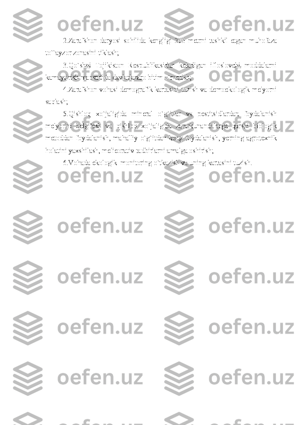 2.Zarafshon   daryosi   so h ilida   k е ngligi   200   m е trni   tashkil   etgan   mu h ofaza
t o`` ayzor zonasini tiklash;
3. Qo` shni   Tojikiston   R е spublikasi dan   k е ladigan   ifloslovchi   moddalarni
kamaytirish ma q sadida davlatlararo bitim  o` rnatish;
4.Zarafshon vo h asi d е mografik kartasini tuzish va d е moekologik m е 'yorni
sa q lash;
5. Q ishlo q   x o` jaligida   min е ral   o` g ` itlar   va   p е stitsidlardan   foydalanish
m е 'yorini   b е lgilash   va   q ishlo q   x o` jaligida   zararkunandalarga   q arshi   biologik
m е toddan   foydalanish,   ma h alliy   o` g ` itdan   k е ng   foydalanish,   y е rning   agrot е xnik
h olatini yaxshilash, m e l i е orativ tadbirlarni amalga oshirish;
6.Vo h ada ekologik  monitoring  o` tkazish va uning kartasini tuzish. 