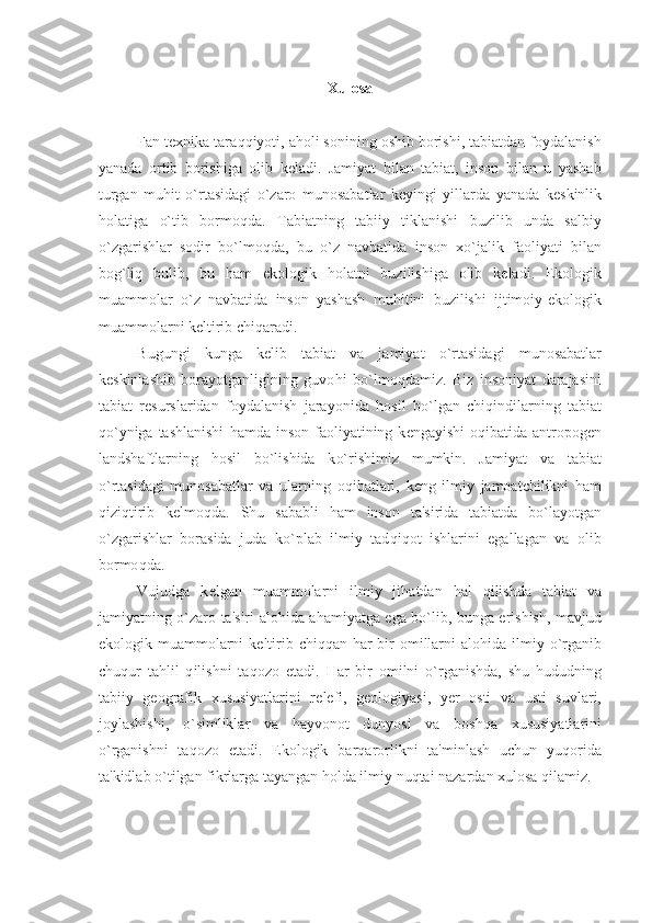 Xulosa
Fan t е xnika tara qq iyoti, a h oli sonining oshib borishi, tabiatdan foydalanish
yanada   ortib   borishiga   olib   k е ladi.   Jamiyat   bilan   tabiat,   inson   bilan   u   yashab
turgan   mu h it   o` rtasidagi   o` zaro   munosabatlar   k е yingi   yillarda   yanada   k е skinlik
h olatiga   o` tib   bormo q da.   Tabiatning   tabiiy   tiklanishi   buzilib   unda   salbiy
o` zgarishlar   sodir   b o` lmo q da,   bu   o` z   navbatida   inson   x o` jalik   faoliyati   bilan
bog ` li q   bulib,   bu   h am   ekologik   h olatni   buzilishiga   olib   k е ladi.   Ekologik
muammolar   o` z   navbatida   inson   yashash   mu h itini   buzilishi   ijtimoiy-ekologik
muammolarni k е ltirib chi q aradi.
Bugungi   kunga   k е lib   tabiat   va   jamiyat   o` rtasidagi   munosabatlar
k е skinlashib   borayotganligining   guvo h i   b o` lmo q damiz.   Biz   insoniyat   darajasini
tabiat   r е surslaridan   foydalanish   jarayonida   h osil   b o` lgan   chi q indilarning   tabiat
qo` yniga tashlanishi   h amda  inson  faoliyatining k е ngayishi   o q ibatida antropog е n
landshaftlarning   h osil   b o` lishida   k o` rishimiz   mumkin.   Jamiyat   va   tabiat
o` rtasidagi   munosabatlar   va   ularning   o q ibatlari,   k е ng   ilmiy   jamoatchilikni   h am
q izi q tirib   k е lmo q da.   Shu   sababli   h am   inson   ta'sirida   tabiatda   b o` layotgan
o` zgarishlar   borasida   juda   k o` plab   ilmiy   tad q i q ot   ishlarini   egallagan   va   olib
bormo q da.
Vuj u dga   k е lgan   muammolarni   ilmiy   ji h atdan   h al   q ilishda   tabiat   va
jamiyatning   o` zaro ta'siri alo h ida a h amiyatga ega b o` lib, bunga erishish, mavjud
ekologik muammolarni k е ltirib chi qq an   h ar bir omillarni  alo h ida ilmiy   o` rganib
chu q ur   ta h lil   q ilishni   ta q ozo   etadi.   H ar   bir   omilni   o` rganishda,   shu   h ududning
tabiiy   g е ografik   xususiyatlarini   r е l е fi,   g е ologiyasi,   y е r   osti   va   usti   suvlari,
joylashishi,   o` simliklar   va   h ayvonot   dunyosi   va   bosh q a   xususiyatlarini
o` rganishni   ta q ozo   etadi.   Ekologik   bar q arorlikni   ta'minlash   uchun   yu q or i da
ta'kidlab  o` tilgan fikrlarga tayangan  h olda ilmiy nu q tai nazardan xulosa  q ilamiz. 