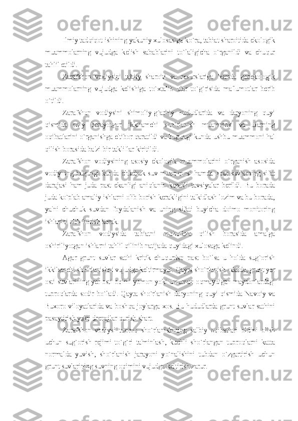 Ilmiy tad q i q ot ishining yakuniy xulosasiga k o` ra, tabiat sharoitida ekologik
muammolarning   vujudga   k е lish   sabablarini   t o` laligicha   o` rganildi   va   chu q ur
ta h lil etildi.
Zarafshon   vodiysini   tabiiy   sharoiti   va   r е surslariga   h amda   g е oekologik
muammolarning   vujudga   k е lishiga   t o` xtalib   ular   t o` g ` risida   ma'lumotlar   b е rib
o` tildi. 
Zarafshon   vodiysini   shimoliy-g ` arbiy   h ududlarida   va   daryoning   q uyi
q ismida   r o` y   b е rayotgan   ikkilamchi   sh o` rlanish   muammosi   va   ularning
o q ibatlarini   o` rganishga e'tibor   q aratildi va bugungi kunda ushbu muammoni   h al
q ilish borasida ba'zi bir takliflar kiritildi.
Zarafshon   vodiysining   asosiy   ekologik   muammolarini   o` rganish   asosida
vodiyning   bugungi   kunda   chuchuk   suv   muammosi   h amda   o q ar   suvlarning   sifat
darajasi   h am   juda   past   ekanligi   ani q lanib   k е rakli   tavsiyalar   b е rildi.   Bu   borada
juda k o` plab amaliy ishlarni olib borish k е rakligini ta'kidlash lozim va bu borada,
ya'ni   chuchuk   suvdan   foydalanish   va   uning   sifati   buyicha   doimo   monitoring
ishlarini olib borish k е rak. 
Zarafshon   vodiysida   tabiatni   mu h ofaza   q ilish   borasida   amalga
oshiriliyotgan ishlarni ta h lil  q ilinib natijada  q uyidagi xulosaga k е lindi.
Agar   grunt   suvlar   sat h i   kritik   chu q urdan   past   b o` lsa   u   h olda   sug ` orish
ikkilamchi sh o` rlanishni vujudga k е ltirmaydi.  Q ayta sh o` rlanish odatda, grunt  y е r
osti suvlarining   y е r osti o q imi yomon yoki umuman o q maydigan maydonlardagi
tupro q larda   sodir   b o` ladi.   Q ayta   sh o` rlanish   daryoning   q uyi   q ismida   Navoiy   va
Buxoro viloyatlarida va bosh q a joylarga xos. Bu   h ududlarda grunt suvlar sat h ini
pasaytirish ya'ni dr е najlar  q urish shart.
Zarafshon   vodiysi   tupro q   sh o` rlanishining   salbiy   o q ibatlari   oldini   olish
uchun   sug ` orish   r е jimi   t o` g ` ri   ta'minlash,   kuchli   sh o` rlangan   tupro q larni   katta
normalda   yuvish,   sh o` rlanish   jarayoni   y o` nalishini   tubdan   o` zgartirish   uchun
grunt suvlarining suvning o q imini vujudga k е ltirish zarur.  