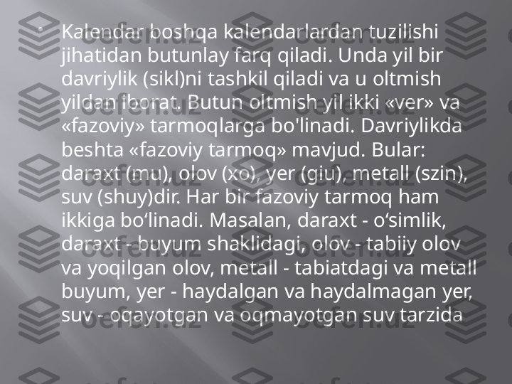 
Kalendar boshqa kalendarlardan tuzilishi 
jihatidan butunlay farq qiladi. Unda yil bir 
davriylik (sikl)ni tashkil qiladi va u oltmish 
yildan iborat. Butun oltmish yil ikki «ver» va 
«fazoviy» tarmoqlarga bo'linadi. Davriylikda 
beshta «fazoviy tarmoq» mavjud. Bular: 
daraxt (mu), olov (xo), yer (giu), metall (szin), 
suv (shuy)dir. Har bir fazoviy tarmoq ham 
ikkiga bo‘linadi. Masalan, daraxt - o‘simlik, 
daraxt - buyum shaklidagi, olov - tabiiy olov 
va yoqilgan olov, metall - tabiatdagi va metall 
buyum, yer - haydalgan va haydalmagan yer, 
suv - oqayotgan va oqmayotgan suv tarzida 