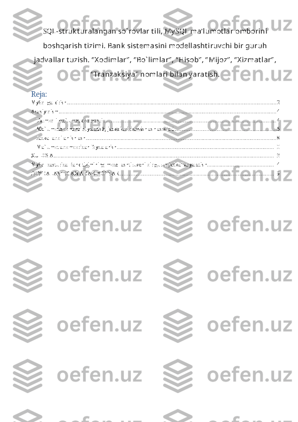 1SQL-st ruk t uralangan so` rov lar t ili, My SQL ma’lumot lar omborini
boshqarish t izimi. Bank  sist emasini modellasht iruv chi bir guruh
jadv allar t uzish. “ X odimlar” , “ Bo` limlar” , “ Hisob” , “ Mijoz” , “ X izmat lar” ,
“ Tranzak siy a”  nomlari bilan y arat ish.
Reja:
MySql ga kirish. .................................................................................................................................................... 2
Asosiy qism ........................................................................................................................................................... 4
Tarmoqli ma`lumotlar ombori ............................................................................................................................ 4
Ma`lumotlar omborini yaratish, jadvallar bilan ishlash asoslari ......................................................................... 5
Jadvallar bilan ishlash ........................................................................................................................................ 8
Ma`lumotlar omboridan foydalanish ................................................................................................................ 10
XULOSA ............................................................................................................................................................. 13
MySql dasturida Bank tizimining modellashtiruvchi bir guruh jadvallar yaratish ............................................... 14
FOYDALANILGAN ADABIYOTLAR .............................................................................................................. 19 