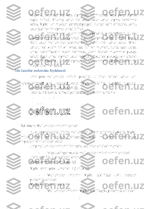 10kelganda,   ustundagi   eng   katta   qiymatdan   bir   miqdorga   katta   yangi   qiymat
paydo   bo’ladi.   Shuning   uchun   biz   ushbu   ustun   uchun   qiymat   berishimiz
kerak,   MySql   uni mustaqil generatciyalaydi. Bundan kelib chiqadiki, ushbu
ustundagi   har   bir   qiymat unikal   bo’ladi.
 primary key:  ustunni indeksatciyalashda  yordam beradi, bu esa
qiymatlarni   qidirishni   tezlashtiradi.   Har   bir   qiymat   unikal   bo’lishi   kerak.
Kalit   ustun   ma`lumotlar   takrorlanishini   oldini   olish   uchun   zarur.   Misol
uchun,   ikki   xodim   bir   xil   ismga   ega   bo’lishi   mumkin,   bunda   agar   ularga
unikal   identifikatcion   raqam   berilmasa,   ularni   farqlash   muammosi   yuzaga
keladi. Agar unikal qiymatli ustun mavjud bo’lsa, ikki yozuvni oson ajratish
mumkin.   Yaxshisi,   unikal   qiymatlarni   o’zlashtirishni   MySql   tizimining
o’ziga   topshirish   kerak.
Ma`lumotlar   omboridan   foydalanish
Employees   ma`lumotlar   ombori   yaratildi.   U   bilan   ishlash   uchun   uni―
a kt iv l a sh ti r i s h	‖   y o k i  	― t a nl a s h	‖   za r u r.   My Sql   t a k li f i d a   q u y id a g i   bu y r u qn i
b a j a r i n g : SELECT   DATABASE();
Ekranda   3.5 rasmda   ko’rsatilganidek,   tizim   javobini   ko’ramiz
3.5 Rasm.   Ma`lumotlar   omborini   tanlash
Bu shuni anglatadiki, birorta ma`lumotlar ombori tanlanmadi. Aslida  MySql
mijozi   bilan   har   marotaba   ishlaganda,   qaysi   ma`lumotlar   omboridan
foydalanilishni   aniqlash zarur.
Joriy   ma`lumotlar   omborini   bir   necha   usul   bilan   aniqlash   mumkin:
 ishga tushirgan vaqtda ma`lumotlar ombori nomini aniqlash
Tizim   taklifida   quyidagilarni kiriting:
MySql   employees   (Windows   da)
MySql   employees -u   manish   -p   (Linux   da)
 Ma`lumotlar omborini MySql taklifidagi USE operatori
yordamida   aniqlash
MySql >USE   employees;
 Ma`lumotlar   omborini   MySql   taklifidagi\u   yordamida   aniqlash 