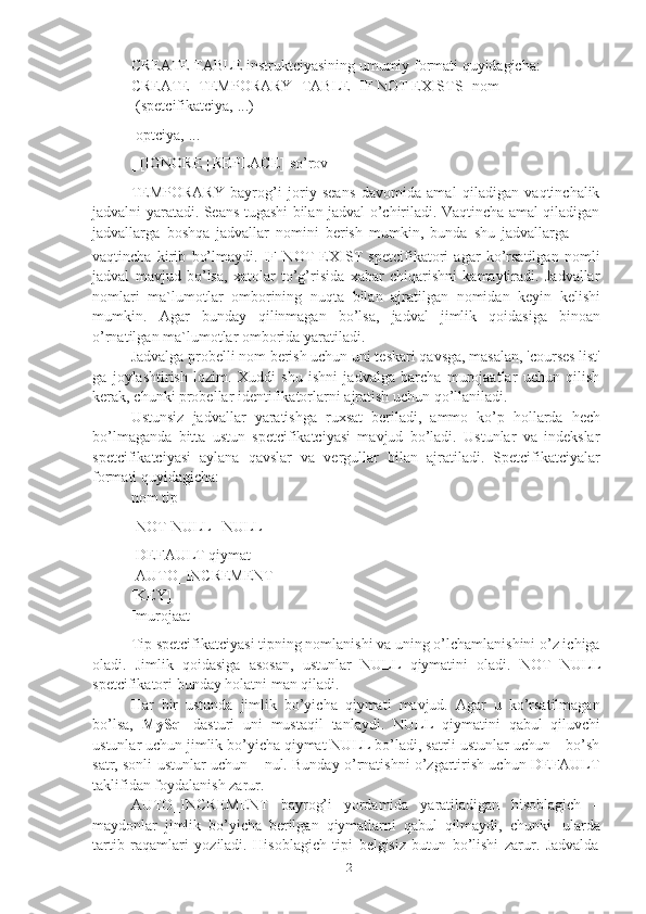 12CREATE TABLE instruktciyasining umumiy formati quyidagicha:
CREATE   [TEMPORARY]   TABLE   [IF   NOT   EXISTS]   nom
[(spetcifikatciya,   ...)]
[optciya,   ...]
[   [IGNORE   |   REPLACE]   so’rov]
TEMPORARY   bayrog’i   joriy   seans   davomida   amal   qiladigan   vaqtinchalik
jadvalni yaratadi. Seans tugashi bilan jadval o’chiriladi. Vaqtincha amal qiladigan
jadvallarga   boshqa   jadvallar   nomini   berish   mumkin,   bunda   shu   jadvallarga
vaqtincha   kirib   bo’lmaydi.   IF   NOT   EXIST   spetcifikatori   agar   ko’rsatilgan   nomli
jadval   mavjud   bo’lsa,   xatolar   to’g’risida   xabar   chiqarishni   kamaytiradi.   Jadvallar
nomlari   ma`lumotlar   omborining   nuqta   bilan   ajratilgan   nomidan   keyin   kelishi
mumkin.   Agar   bunday   qilinmagan   bo’lsa,   jadval   jimlik   qoidasiga   binoan
o’rnatilgan   ma`lumotlar   omborida   yaratiladi.
Jadvalga probelli nom berish uchun uni teskari qavsga, masalan, 'courses list'
ga   joylashtirish   lozim.   Xuddi   shu   ishni   jadvalga   barcha   murojaatlar   uchun   qilish
kerak,   chunki   probellar   identifikatorlarni   ajratish   uchun   qo’llaniladi.
Ustunsiz   jadvallar   yaratishga   ruxsat   beriladi,   ammo   ko’p   hollarda   hech
bo’lmaganda   bitta   ustun   spetcifikatciyasi   mavjud   bo’ladi.   Ustunlar   va   indekslar
spetcifikatciyasi   aylana   qavslar   va   vergullar   bilan   ajratiladi.   Spetcifikatciyalar
formati   quyidagicha:
nom   tip
[NOT   NULL   |   NULL]
[DEFAULT qiymat]  
[AUTO_INCREMENT]  
[KEY]
[murojaat]
Tip spetcifikatciyasi tipning nomlanishi va uning o’lchamlanishini o’z ichiga
oladi.   Jimlik   qoidasiga   asosan,   ustunlar   NULL   qiymatini   oladi.   NOT   NULL
spetcifikatori   bunday   holatni man qiladi.
Har   bir   ustunda   jimlik   bo’yicha   qiymati   mavjud.   Agar   u   ko’rsatilmagan
bo’lsa,   MySql   dasturi   uni   mustaqil   tanlaydi.   NULL   qiymatini   qabul   qiluvchi
ustunlar uchun jimlik bo’yicha qiymat NULL bo’ladi, satrli ustunlar uchun – bo’sh
satr, sonli ustunlar uchun – nul. Bunday o’rnatishni o’zgartirish uchun DEFAULT
taklifidan   foydalanish   zarur.
AUTO_INCREMENT   bayrog’i   yordamida   yaratiladigan   hisoblagich   –
maydonlar   jimlik   bo’yicha   berilgan   qiymatlarni   qabul   qilmaydi,   chunki   ularda
tartib   raqamlari   yoziladi.   Hisoblagich   tipi   belgisiz   butun   bo’lishi   zarur.   Jadvalda 