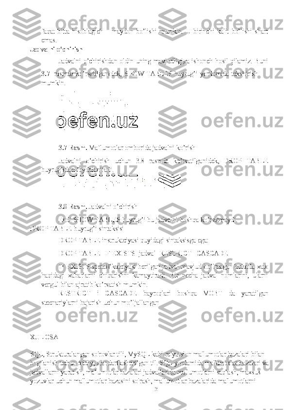 13faqat   bitta   hisoblagich   –   maydon   bo’lishi   mumkin.   U   birinchi   kalit   bo’lishi   shart  
emas.
Jadvalni   o’chirish
Jadvalni   o’chirishdan   oldin   uning   mavjudligiga   ishonch   hosil   qilamiz.   Buni
3.7 rasmda   ko’rsatilganidek,   SHOW   TABLES   buyrug’i   yordamida   tekshirish  
mumkin.
3.7 Rasm.   Ma`lumotlar   omborida   jadvalni   ko’rish
Jadvalni   o’chirish   uchun   3.8   rasmda   ko’rsatilganidek,   DROP   TABLE
buyrug’idan   foydalaniladi.
3.8 Rasm.   Jadvalni   o’chirish
Endi   SHOW   TABLES   buyrug’i   bu   jadvalni   boshqa   ko’rsatmaydi.
DROP   TABLE   buyrug’i   sintaksisi
DROP   TABLE   instruktciyasi   quyidagi   sintaksisga   ega:
DROP   TABLE   [IF   EXISTS]   jadval   [RESTRICT   |   CASCADE]
IF EXISTS spetcifikatciyasi berilgan jadval mavjud bo’lmagan holatda xato
haqidagi   xabarlarni   chiqarishni   kamaytiradi.   Bir   necha   jadval   nomlarini,   ularni
vergul   bilan   ajratib   ko’rsatish mumkin.
RESTRICT   i   CASCADE   bayroqlari   boshqa   MOBT   da   yaratilgan
stcenariylarni   bajarish uchun mo’ljallangan
XULOSA
SQL, Strukturalangan so'rovlar tili, MySQL kabi relyatsion ma'lumotlar bazalari bilan 
bog'lanish uchun oddiy, standartlashtirilgan til.   SQL yordamida ma'lumotlar bazalari va 
jadvallarni yaratish, ma'lumotlar bazalari jadvallarida ma'lumotlarni saqlash, maxsus 
yozuvlar uchun ma'lumotlar bazasini so'rash, ma'lumotlar bazalarida ma'lumotlarni  