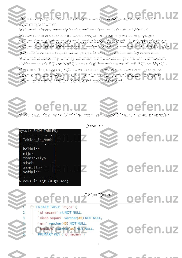 14o'chirish va yangilash kabi har qanday ma'lumotlar bazasiga tegishli vazifalarni 
bajarishingiz mumkin
Ma'lumotlar bazasi mantiqiy bog'liq ma'lumotlarni saqlash uchun ishlatiladi. 
Ma'lumotlar bazasining har xil turlari mavjud. Matn va raqamlarni saqlaydigan 
ma'lumotlar bazalari an'anaviy ma'lumotlar bazasi hisoblanadi. Rasmlarni saqlaydigan 
ma'lumotlar bazalari Multimedia ma'lumotlar bazalari deb nomlanadi. Ba'zi tashkilotlar 
geografik tasvirlarni saqlash uchun geografik axborot tizimlaridan foydalanadilar. 
Ma'lumotlar bazasining umumiy turlaridan biri bu o'zaro bog'liq ma'lumotlar bazalari. 
Ushbu maqolada SQL va MySQL o'rtasidagi farq muhokama qilindi. SQL va MySQL 
o'rtasidagi farq shundaki, SQL bu ma'lumotlar bazasidagi ma'lumotlarni boshqarish 
uchun so'rovlar tili, MySQL esa SQL yordamida ma'lumotlar bazalarini boshqarish 
uchun ochiq manbali ma'lumotlar bazasini boshqarish tizimi   .
MySql dasturida  Bank tizimining  modellashtiruvchi bir guruh jadvallar yaratish
jadvallar
1.“Mijoz” jadvali 