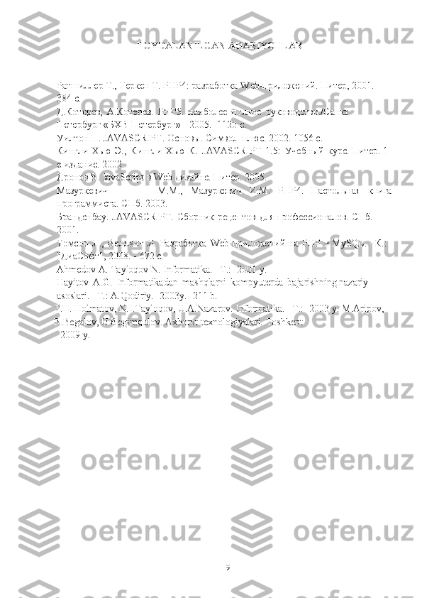 19FOYDALANILGAN   ADABIYOTLAR
Ратшиллер   Т.,   Геркен   Т.   PHP4:   разработка   Web-приложений.   Питер,   2001.   - 
384   с.
Д.Котерев,   А.Котерев.   PHP5.   наиболее   полное   руководство./Санкт  
Петербург   «БХВ-Петербург»   -   2005.-   1120   с.
Уилтон   П.   JAVASCRIPT.   Основы.   Символ-плюс.   2002.   1056   с.
Кингли-Хью   Э.,   Кингли-Хью   К.   JAVASCRIPT   1.5:   Учебный   курс.   Питер.   1-
е издание.   2002.
Дронов   В.   JavaScript   в   Web   дизайне.   Питер.   2005.
Мазуркевич М.М., Мазуркевич И.М. PHP4. Настольная книга
программиста.   СПб.   2003.
Бранденбау.   JAVASCRIPT.   Сборник   рецептов   для   профессионалов.   СПб.  
2001.
Томсон   Л.,   Веллинг   Л.   Разработка   Web-приложений   на   PHP   и   MySQL.   -   К.: 
"ДиаСофт",   2008.   -   672   с.
Аhmedov   А.   Tаyloqov   N.   Informаtikа. –T.:   -2001   y.
Hаyitov   А.G.   Informаtikаdаn   mаshqlаrni   kompyuterdа   bаjаrishning   nаzаriy  
аsoslаri. –T.:   А.Qodiriy. -2003y.   -211   b.
T.H. Holmаtov, N.I.Tаyloqov, U.А.Nаzаrov. Informаtikа. –T.: -2003 y.   M.Аripov,  
B.Begаlov,   U   Begimqulov.   Аxborot   texnologiyаlаri.   Toshkent
2009   y. 