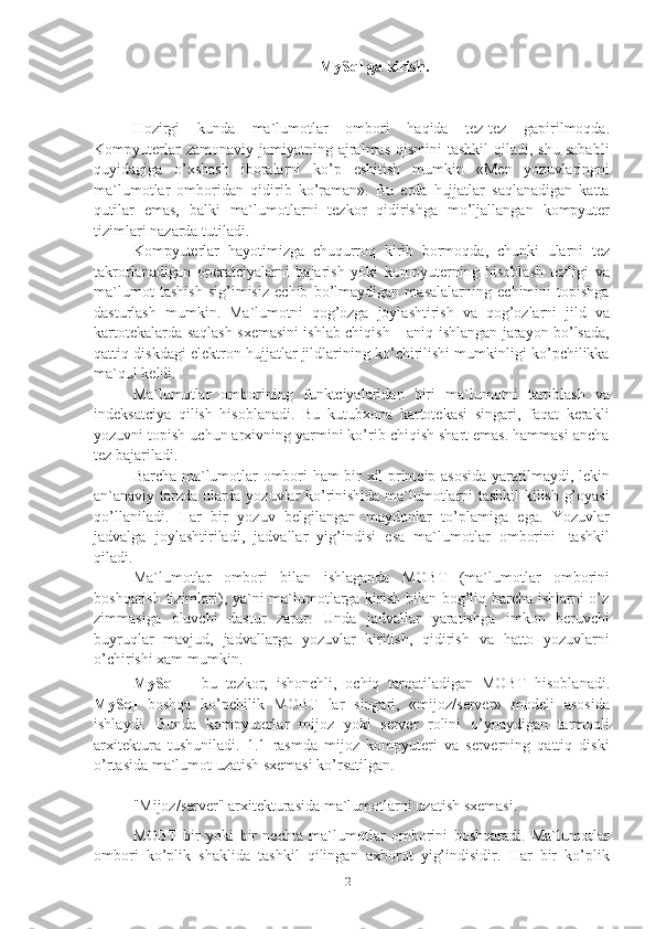 2MySql   ga kirish.
Hozirgi   kunda   ma`lumotlar   ombori   haqida   tez-tez   gapirilmoqda.
Kompyuterlar   zamonaviy jamiyatning  ajralmas  qismini  tashkil  qiladi,  shu  sababli
quyidagiga   o’xshash   iboralarni   ko’p   eshitish   mumkin   «Men   yozuvlaringni
ma`lumotlar   omboridan   qidirib   ko’raman».   Bu   erda   hujjatlar   saqlanadigan   katta
qutilar   emas,   balki   ma`lumotlarni   tezkor   qidirishga   mo’ljallangan   kompyuter
tizimlari   nazarda tutiladi.
Kompyuterlar   hayotimizga   chuqurroq   kirib   bormoqda,   chunki   ularni   tez
takrorlanadigan   operatciyalarni   bajarish   yoki   kompyuterning   hisoblash   tezligi   va
ma`lumot   tashish   sig’imisiz   echib   bo’lmaydigan   masalalarning   echimini   topishga
dasturlash   mumkin.   Ma`lumotni   qog’ozga   joylashtirish   va   qog’ozlarni   jild   va
kartotekalarda saqlash sxemasini ishlab chiqish – aniq ishlangan jarayon bo’lsada,
qattiq diskdagi elektron hujjatlar jildlarining ko’chirilishi mumkinligi ko’pchilikka
ma`qul   keldi.
Ma`lumotlar   omborining   funktciyalaridan   biri   ma`lumotni   tartiblash   va
indeksatciya   qilish   hisoblanadi.   Bu   kutubxona   kartotekasi   singari,   faqat   kerakli
yozuvni topish uchun arxivning yarmini ko’rib chiqish shart emas. hammasi ancha
tez   bajariladi.
Barcha ma`lumotlar ombori ham bir xil printcip asosida yaratilmaydi, lekin
an`anaviy tarzda ularda yozuvlar ko’rinishida ma`lumotlarni tashkil kilish g’oyasi
qo’llaniladi.   Har   bir   yozuv   belgilangan   maydonlar   to’plamiga   ega.   Yozuvlar
jadvalga   joylashtiriladi,   jadvallar   yig’indisi   esa   ma`lumotlar   omborini   tashkil
qiladi.
Ma`lumotlar   ombori   bilan   ishlaganda   MOBT   (ma`lumotlar   omborini
boshqarish tizimlari), ya`ni ma`lumotlarga kirish bilan bog’liq barcha ishlarni o’z
zimmasiga   oluvchi   dastur   zarur.   Unda   jadvallar   yaratishga   imkon   beruvchi
buyruqlar   mavjud,   jadvallarga   yozuvlar   kiritish,   qidirish   va   hatto   yozuvlarni
o’chirishi xam   mumkin.
MySql   –   bu   tezkor,   ishonchli,   ochiq   tarqatiladigan   MOBT   hisoblanadi.
MySql   boshqa   ko’pchilik   MOBT   lar   singari,   «mijoz/server»   modeli   asosida
ishlaydi.   Bunda   kompyuterlar   mijoz   yoki   server   rolini   o’ynaydigan   tarmoqli
arxitektura   tushuniladi.   1.1   rasmda   mijoz   kompyuteri   va   serverning   qattiq   diski
o’rtasida   ma`lumot uzatish sxemasi ko’rsatilgan.
"Mijoz/server"   arxitekturasida   ma`lumotlarni   uzatish   sxemasi.
MOBT   bir   yoki   bir   nechta   ma`lumotlar   omborini   boshqaradi.   Ma`lumotlar
ombori   ko’plik   shaklida   tashkil   qilingan   axborot   yig’indisidir.   Har   bir   ko’plik 