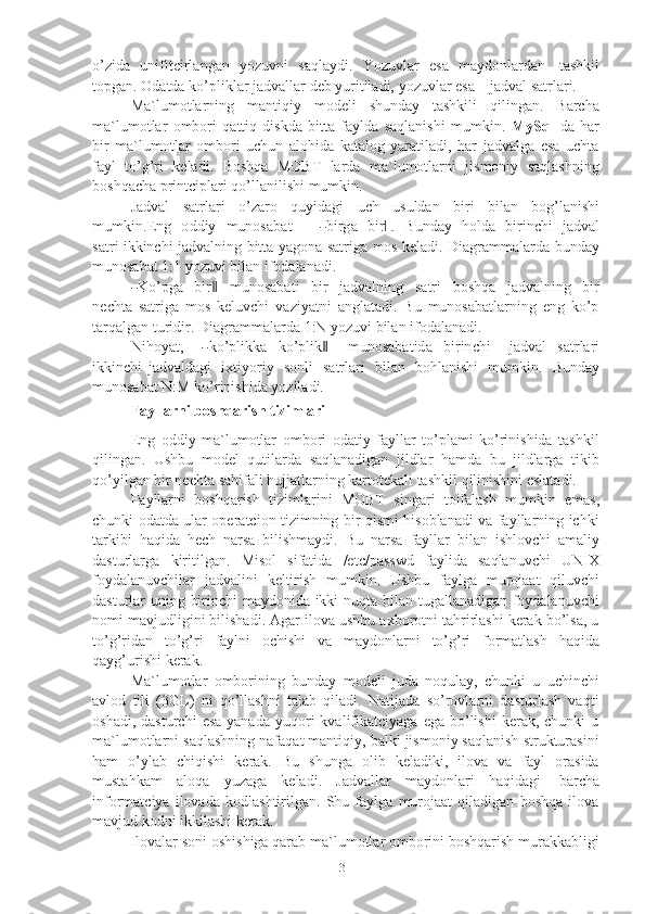 3o’zida   unifitcirlangan   yozuvni   saqlaydi.   Yozuvlar   esa   maydonlardan   tashkil
topgan.   Odatda   ko’pliklar   jadvallar   deb yuritiladi,   yozuvlar   esa   –   jadval   satrlari.
Ma`lumotlarning   mantiqiy   modeli   shunday   tashkili   qilingan.   Barcha
ma`lumotlar   ombori   qattiq   diskda   bitta   faylda   saqlanishi   mumkin.   MySql   da   har
bir   ma`lumotlar   ombori   uchun   alohida   katalog   yaratiladi,   har   jadvalga   esa   uchta
fayl   to’g’ri   keladi.   Boshqa   MOBT   larda   ma`lumotlarni   jismoniy   saqlashning
boshqacha   printciplari qo’llanilishi mumkin.
Jadval   satrlari   o’zaro   quyidagi   uch   usuldan   biri   bilan   bog’lanishi
m u m kin . E n g     o d d i y     m unos a b at     –    ― bi r g a     bi r	.‖     B un d ay     h o ld a     bi r i n c h i     j a d v al
s a t r i ikkinchi   jadvalning   bitta   yagona   satriga   mos   keladi.   Diagrammalarda   bunday
munosabat   1:1   yozuvi bilan   ifodalanadi.	
―
K o ’ pg a     b i r	‖     m un os a b a t i     b i r     jad v a ln i n g     s a t ri     b o sh q a     j a d v a lni n g     b i r
n e c h t a   satriga   mos   keluvchi   vaziyatni   anglatadi.   Bu   munosabatlarning   eng   ko’p
tarqalgan   turidir.   Diagrammalarda   1:N   yozuvi   bilan ifodalanadi.
N i h o y a t ,    
― ko ’ p l i k k a   ko ’ p l i k	‖     m u n os a b a t i d a   bi r i n c h i     j a d v al   s a t r l a r i
ik k i n c h i   jadvaldagi   ixtiyoriy   sonli   satrlari   bilan   bohlanishi   mumkin.   Bunday
munosabat   N:M   ko’rinishida yoziladi.
Fayllarni   boshqarish   tizimlari
Eng   oddiy   ma`lumotlar   ombori   odatiy   fayllar   to’plami   ko’rinishida   tashkil
qilingan.   Ushbu   model   qutilarda   saqlanadigan   jildlar   hamda   bu   jildlarga   tikib
qo’yilgan   bir   nechta   sahifali   hujjatlarning   kartotekali   tashkil   qilinishini   eslatadi.
Fayllarni   boshqarish   tizimlarini   MOBT   singari   toifalash   mumkin   emas,
chunki odatda ular operatcion tizimning bir qismi hisoblanadi va fayllarning ichki
tarkibi   haqida   hech   narsa   bilishmaydi.   Bu   narsa   fayllar   bilan   ishlovchi   amaliy
dasturlarga   kiritilgan.   Misol   sifatida   /etc/passwd   faylida   saqlanuvchi   UNIX
foydalanuvchilar   jadvalini   keltirish   mumkin.   Ushbu   faylga   murojaat   qiluvchi
dasturlar uning birinchi maydonida ikki nuqta bilan tugallanadigan foydalanuvchi
nomi mavjudligini bilishadi. Agar ilova ushbu axborotni tahrirlashi kerak bo’lsa, u
to’g’ridan   to’g’ri   faylni   ochishi   va   maydonlarni   to’g’ri   formatlash   haqida
qayg’urishi   kerak.
Ma`lumotlar   omborining   bunday   modeli   juda   noqulay,   chunki   u   uchinchi
avlod   tili   (3GL)   ni   qo’llashni   talab   qiladi.   Natijada   so’rovlarni   dasturlash   vaqti
oshadi,  dasturchi   esa  yanada   yuqori  kvalifikatciyaga  ega   bo’lishi   kerak,   chunki   u
ma`lumotlarni saqlashning nafaqat mantiqiy, balki jismoniy saqlanish strukturasini
ham   o’ylab   chiqishi   kerak.   Bu   shunga   olib   keladiki,   ilova   va   fayl   orasida
mustahkam   aloqa   yuzaga   keladi.   Jadvallar   maydonlari   haqidagi   barcha
informatciya   ilovada   kodlashtirilgan.   Shu   faylga   murojaat   qiladigan   boshqa   ilova
mavjud   kodni   ikkilashi   kerak.
Ilovalar soni oshishiga qarab ma`lumotlar omborini boshqarish murakkabligi 