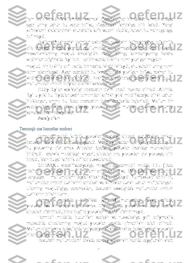 4ham   ortib   boradi.   Ma`lumotlar   sxemasi   o’zgarishi   har   bir   dastur   komponentiga,
agar   uning   uchun   bu   zarur   bo’lsa,   o’zgartirish   kiritishga   olib   keladi.   Yangi
so’rovlarni   shakllantirish   shunchalik   ko’p   vaqtni   oladiki,   ba`zan   bu   ma`noga   ega
bo’lmaydi.
Fayllarni   boshqarish   tizimlari   axborotni   nusxasini   ko’paytirishga   to’sqinlik
qila   olmaydi.   Yanada   yomoni,   ma`lumotlar   kelishilmaganligining   oldini   oluvchi
mexanizmlarning   mavjud   emasligidir.   Faraz   qiling,   kompaniyaning   barcha
xodimlari   to’g’risida   fayl   bor.   Har   bir   satrda   boshliq   nomi   yozilgan   maydon
mavjud. Bir boshliq qo’l ostida bir nechta ishchi ishlaydi, shu sababli uning nomi
doim   takrorlanadi.   Agar   qaerdadir   bu   ism   noto’g’ri   yozilgan   bo’lsa,   rasman   bu
xodimning boshqa boshlig’i bo’ladi. Boshliqni almashtirganda uning ismini butun
ma`lumotlar   ombori   bo’ylab qidirish kerak bo’ladi.
Oddiy   fayllar   xavfsizligi   operatcion   tizim   orqali   nazorat   qilinadi.   Alohida
fayl   u   yoki   bu   foydalanuvchi   tomonidan   ko’rish   yoki   modifikatciya   qilish   uchun
bloklangan,   ammo   bu   faqat   operatcion   tizim   darajasida   bajariladi.   Ma`lum   bir
vaqtda   faqat   bitta   ilova   faylga   yozuv   kiritishi   mumkin,   bu   esa   umumiy
samaradorlikni   pasaytiradi.
Asosiy qism
Tarmoqli   ma`lumotlar   ombori
Tarmoqli   model   ko’plik   yozuvlar   orasidagi   aloqani   guruhlashga   imkon
beruvchi ierarxik modelni kengaytiradi. Mantiqiy jihatdan olib qaralganda, aloqa –
bu   yozuvning   o’zi   emas.   Aloqalar   faqatgina   yozuvlar   orasidagi   munosabatni
bildiradi.   Ierarxik   modeldagi   singari,   aloqalar   ona   yozuvdan   qiz   yozuvga   olib
boradi,   lekin   bu   gal ko’plik   qo’llab quvvatlanadi.
CODASYL   spetcifikatciyasiga   mos   holda,   tarmoqli   model   DDL   (Data
Definition Language — ma`lumotlarni  aniqlash tili)  va DML  (Data Manipulation
Language — ma`lumotlarni qayta ishlash tili) ni qo’llaydi. Bu maxsus tillar bo’lib,
ma`lumotlar   ombori   tuzilishini   aniqlash   va   so’rovlar   tuzish   uchun   mo’ljallangan.
Ularning   mavjudligiga   qaramasdan,   dasturchi   avvalgidek   ma`lumotlar   ombori
tuzilishini   bilishi   lozim.
T a r m oq l i     m od e ld a    ― ko ’ p l ik k a     ko ’ p l i k	‖     m u no s a b a t i     ru xs a t     e t i l a di ,
y o z u v l a r   esa   bir   biriga   bog’liq   emas.   O’chirilganda   yozuvlar   va   uning   barcha
aloqalari   o’chiriladi,   biroq   bog’liq yozuvlarning   o’zi   o’chirilmaydi.
Tarmoqli   modelda   butunlikni   saqlash   va   nusxalashga   yo’l   qo’ymaslik
maqsadida   aloqalarning   mavjud   yozuvlar   orasida   o’rnatilishi   talab   qilinadi.
Ma`lumotlarni mos jadvallarda izolyatciya qilishva boshqa jadvallardagi yozuvlar
bilan   bog’lash mumkin.
Dasturchi   ma`lumotlarni   diskda   qanday   saqlanishi   haqida   qayg’urishi   shart 