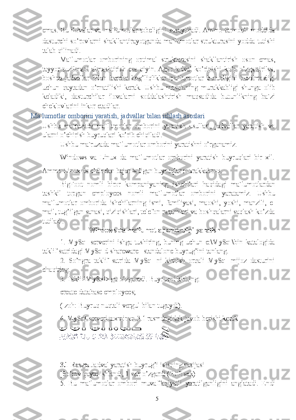 5emas.   Bu   ilovalar   va   ma`lumotlar   tobeligini   susaytiradi.   Ammo   tarmoqli   modelda
dasturchi  so’rovlarni  shakllantirayotganda   ma`lumotlar   strukturasini   yodda  tutishi
talab   qilinadi.
Ma`lumotlar   omborining   optimal   strukturasini   shakllantirish   oson   emas,
tayyor   tuzilmani   almashtirish   esa   qiyin.   Agar   jadval   ko’rinishi   ko’p   o’zgartirilsa,
boshqa   jadvallar   bilan   barcha   bog’liqliklar   ma`lumotlar   butunligini   buzilmasligi
uchun   qaytadan   o’rnatilishi   kerak.   Ushbu   masalaning   murakkabligi   shunga   olib
keladiki,   dasturchilar   ilovalarni   soddalashtirish   maqsadida   butunlikning   ba`zi
cheklovlarini   inkor   etadilar.
Ma`lumotlar   omborini   yaratish,   jadvallar   bilan   ishlash   asoslari
Ushbu   ma`ruzada   ma`lumotlar   omborini   yaratish   usullari,   jadvallar   yaratish   va  
ularni   o’chirish buyruqlari   ko’rib chiqiladi.
Ushbu   ma`ruzada   ma`lumotlar   omborini   yaratishni   o’rganamiz.
Windows   va   Linux   da   ma`lumotlar   omborini   yaratish   buyruqlari   bir   xil.
Ammo   Linux   da   oldindan   bajariladigan   buyruqlar   murakkabroq.
BigFoot   nomli   biror   kompaniyaning   ishchilari   haqidagi   ma`lumotlardan
tashkil   topgan   employees   nomli   ma`lumotlar   omborini   yaratamiz.   Ushbu
ma`lumotlar   omborida   ishchilarning   ismi,   familiyasi,   maoshi,   yoshi,   manzili,   e-
mail, tug’ilgan sanasi, qiziqishlari, telefon raqamlari va boshqalarni saqlash ko’zda
tutiladi.
Windows   da   ma`lumotlar   omborini   yaratish
1. MySql   serverini   ishga   tushiring,   buning   uchun   c:\ MySql \bin   katalogida
taklif   satridagi   MySql d-shareware   –standalone buyrug’ini   tanlang.
2. So’ngra   taklif   satrida   MySql   ni   kiritish   orqali   MySql   mijoz   dasturini
chaqiring.
3. Taklif   MySql >   ga   o’zgaradi.   Buyruqni   kiriting:
create   database   employees;
(Izoh:   Buyruq   nuqtali   vergul   bilan   tugaydi).
4. MySql   serveri   taxminan   3.1   rasmdagidek   javob   berishi   kerak
3.1 Rasm.  Jadval yaratish buyrug’i ishining natijasi
[So’rov   qayta   ishlandi,   1   satr   o’zgardi   (0.00 sek)]
5. Bu   ma`lumotlar   ombori   muvaffaqiyatli   yaratilganligini   anglatadi.   Endi 