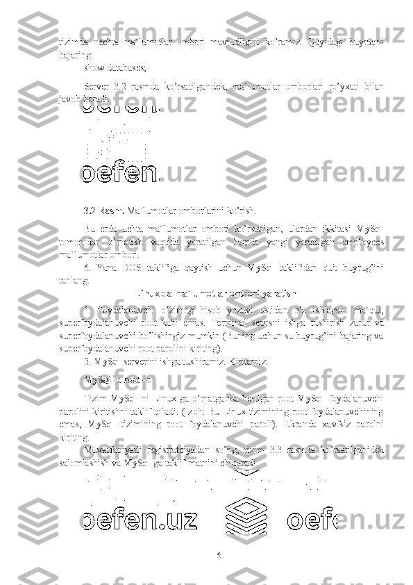 6tizimda   nechta   ma`lumotlar   ombori   mavjudligini   ko’ramiz.   Quyidagi   buyruqni
bajaring:
show   databases;
Server   3.2   rasmda   ko’rsatilgandek,   ma`lumotlar   omborlari   ro’yxati   bilan
javob   beradi.
3.2 Rasm.   Ma`lumotlar   omborlarini   ko’rish.
Bu   erda   uchta   ma`lumotlar   ombori   ko’rsatilgan,   ulardan   ikkitasi   MySql
tomonidan   o’rnatish   vaqtida   yaratilgan   hamda   yangi   yaratilgan   employees
ma`lumotlar   ombori.
6. Yana   DOS   taklifiga   qaytish   uchun   MySql   taklifidan   quit   buyrug’ini
tanlang.
Linux   da   ma`lumotlar   ombori   yaratish
1. Foydalanuvchi   o’zining   hisob   yozuvi   ustidan   o’z   ishlagani   ma`qul,
superfoydalanuvchi   root   kabi   emas.   Terminal   seansni   ishga   tushirish   zarur   va
superfoydalanuvchi bo’lishingiz mumkin (Buning uchun su buyrug’ini bajaring va
superfoydalanuvchi   root   parolini kiriting).
2. MySql   serverini   ishga   tushiramiz.   Kiritamiz:
MySql   -u   root –p
Tizim   MySql   ni   Linux   ga   o’rnatganda   berilgan   root   MySql   foydalanuvchi
parolini kiritishni taklif qiladi. (Izoh: Bu Linux tizimining root foydalanuvchining
emas,   MySql   tizimining   root   foydalanuvchi   paroli).   Ekranda   xavfsiz   parolni
kiriting.
Muvaffaqiyatli   registratciyadan   so’ng,   tizim   3.3   rasmda   ko’rsatilganidek
salomlashish   va   MySql   ga   taklif   matnini chiqaradi. 