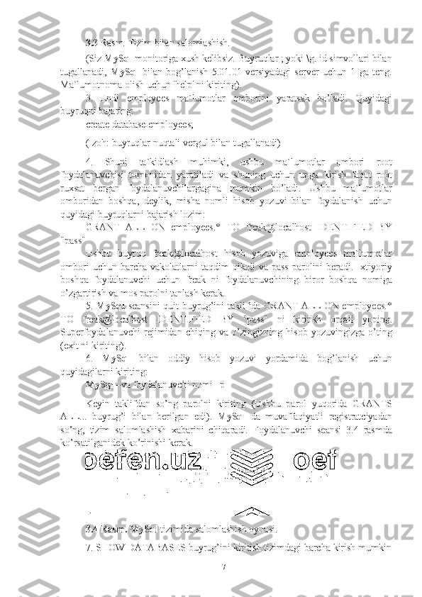 73.3 Rasm.   Tizim   bilan   salomlashish.
(Siz  MySql  monitoriga xush kelibsiz. Buyruqlar ; yoki \g. id simvollari bilan
tugallanadi,   MySql   bilan   bog’lanish   5.01.01   versiyadagi   server   uchun   1   ga   teng.
Ma`lumotnoma   olish   uchun 'help'   ni kiriting).
3. Endi   employees   ma`lumotlar   omborini   yaratsak   bo’ladi.   Quyidagi
buyruqni   bajaring:
create   database   employees;
(Izoh:   buyruqlar   nuqtali   vergul   bilan   tugallanadi)
4. Shuni   ta`kidlash   muhimki,   ushbu   ma`lumotlar   ombori   root
foydalanuvchisi   tomonidan   yaratiladi   va   shuning   uchun   unga   kirish   faqat   root
ruxsat   bergan   foydalanuvchilargagina   mumkin   bo’ladi.   Ushbu   ma`lumotlar
omboridan   boshqa,   deylik,   misha   nomli   hisob   yozuvi   bilan   foydalanish   uchun
quyidagi   buyruqlarni   bajarish lozim:
GRANT   ALL   ON   employees.*   TO   freak@localhost   IDENTIFIED   BY
"pass"
Ushbu   buyruq   freak@localhost   hisob   yozuviga   employees   ma`lumotlar
ombori  uchun  barcha  vakolatlarni  taqdim  qiladi  va  pass  parolini   beradi.  Ixtiyoriy
boshqa   foydalanuvchi   uchun   freak   ni   foydalanuvchining   biror   boshqa   nomiga
o’zgartirish   va   mos parolni tanlash   kerak.
5. MySql   seansini  quit  buyrug’ini taklifida GRANT  ALL  ON employees.*
TO   freak@localhost   IDENTIFIED   BY   "pass"   ni   kiritish   orqali   yoping.
Superfoydalanuvchi   rejimidan   chiqing   va   o’zingizning   hisob   yozuvingizga   o’ting
(exit   ni   kiriting).
6. MySql   bilan   oddiy   hisob   yozuvi   yordamida   bog’lanish   uchun
quyidagilarni   kiriting:
MySql   –va   foydalanuvchi   nomi –p
Keyin   taklifdan   so’ng   parolni   kiriting   (Ushbu   parol   yuqorida   GRANTS
ALL...   buyrug’i   bilan   berilgan   edi).   MySql   da   muvaffaqiyatli   registratciyadan
so’ng,   tizim   salomlashish   xabarini   chiqaradi.   Foydalanuvchi   seansi   3.4   rasmda
ko’rsatilganidek   ko’rinishi   kerak.
3.4 Rasm.   MySql   tizimida   salomlashish   oynasi.
7. SHOW DATABASES   buyrug’ini   kiritish   tizimdagi   barcha   kirish   mumkin 