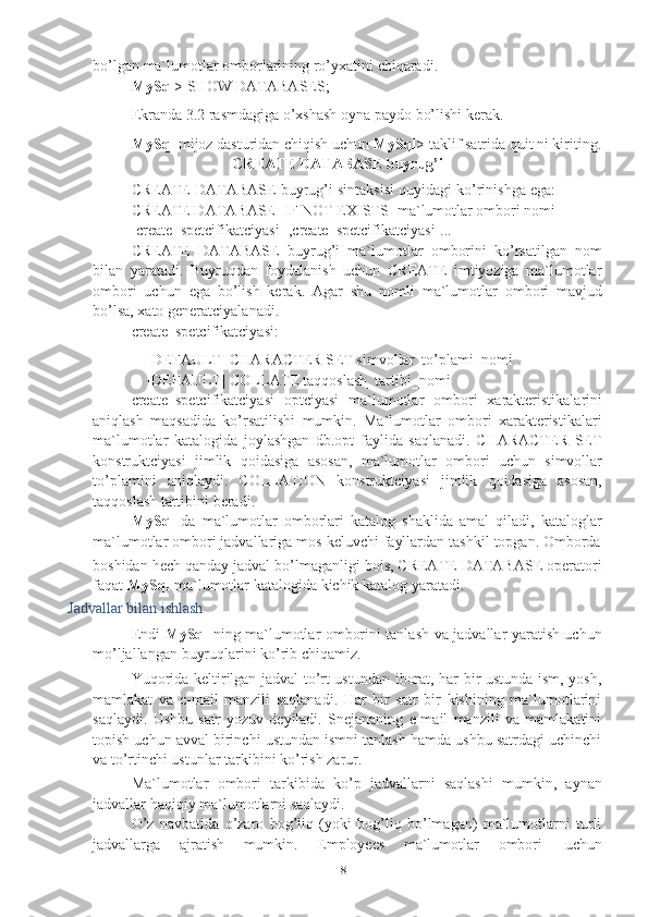 8bo’lgan   ma`lumotlar   omborlarining ro’yxatini   chiqaradi.
MySql >   SHOW   DATABASES;
Ekranda   3.2 rasmdagiga   o’xshash oyna   paydo   bo’lishi kerak.
MySql   mijoz   dasturidan   chiqish   uchun   MySql >   taklif   satrida   quit   ni   kiriting.
CREATE   DATABASE   buyrug’i
CREATE DATABASE buyrug’i sintaksisi quyidagi ko’rinishga ega:
CREATE DATABASE [IF NOT EXISTS] ma`lumotlar ombori nomi
[create_spetcifikatciyasi   [,create_spetcifikatciyasi]...]
CREATE   DATABASE   buyrug’i   ma`lumotlar   omborini   ko’rsatilgan   nom
bilan   yaratadi.   Buyruqdan   foydalanish   uchun   CREATE   imtiyoziga   ma`lumotlar
ombori   uchun   ega   bo’lish   kerak.   Agar   shu   nomli   ma`lumotlar   ombori   mavjud
bo’lsa,   xato generatciyalanadi.
create_spetcifikatciyasi:
[DEFAULT] CHARACTER SET simvollar_to’plami_nomi
[DEFAULT]   COLLATE   taqqoslash_tartibi_nomi
create_spetcifikatciyasi   optciyasi   ma`lumotlar   ombori   xarakteristikalarini
aniqlash   maqsadida   ko’rsatilishi   mumkin.   Ma`lumotlar   ombori   xarakteristikalari
ma`lumotlar   katalogida   joylashgan   db.opt   faylida   saqlanadi.   CHARACTER   SET
konstruktciyasi   jimlik   qoidasiga   asosan,   ma`lumotlar   ombori   uchun   simvollar
to’plamini   aniqlaydi.   COLLATION   konstruktciyasi   jimlik   qoidasiga   asosan,
taqqoslash   tartibini beradi.
MySql   da   ma`lumotlar   omborlari   katalog   shaklida   amal   qiladi,   kataloglar
ma`lumotlar   ombori   jadvallariga   mos   keluvchi   fayllardan   tashkil   topgan.   Omborda
boshidan hech qanday jadval bo’lmaganligi bois, CREATE DATABASE operatori
faqat   MySql   ma`lumotlar   katalogida   kichik katalog yaratadi.
Jadvallar   bilan   ishlash
Endi   MySql   ning ma`lumotlar omborini tanlash va jadvallar yaratish uchun
mo’ljallangan   buyruqlarini ko’rib   chiqamiz.
Yuqorida keltirilgan jadval to’rt ustundan iborat, har bir ustunda ism, yosh,
mamlakat   va   e-mail   manzili   saqlanadi.   Har   bir   satr   bir   kishining   ma`lumotlarini
saqlaydi.   Ushbu   satr   yozuv   deyiladi.   Snejananing   e-mail   manzili   va   mamlakatini
topish uchun avval birinchi ustundan ismni tanlash hamda ushbu satrdagi uchinchi
va   to’rtinchi ustunlar   tarkibini ko’rish zarur.
Ma`lumotlar   ombori   tarkibida   ko’p   jadvallarni   saqlashi   mumkin,   aynan
jadvallar   haqiqiy   ma`lumotlarni saqlaydi.
O’z   navbatida   o’zaro   bog’liq   (yoki   bog’liq   bo’lmagan)   ma`lumotlarni   turli
jadvallarga   ajratish   mumkin.   Employees   ma`lumotlar   ombori   uchun 