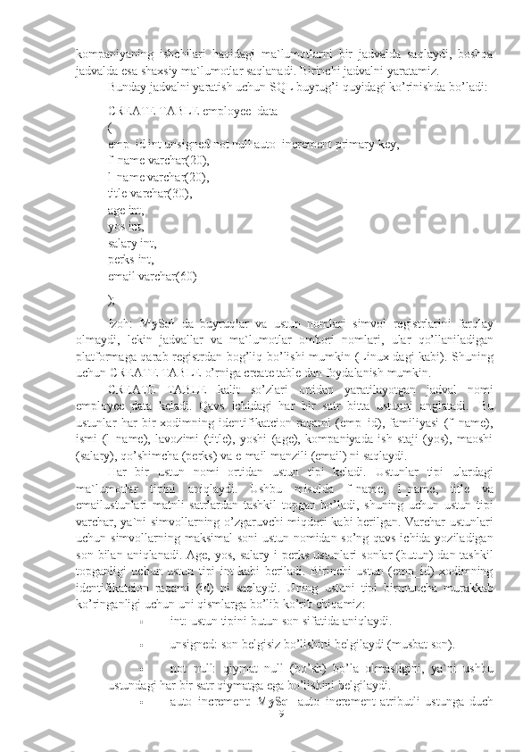 9kompaniyaning   ishchilari   haqidagi   ma`lumotlarni   bir   jadvalda   saqlaydi,   boshqa
jadvalda   esa   shaxsiy   ma`lumotlar   saqlanadi.   Birinchi jadvalni   yaratamiz.
Bunday   jadvalni   yaratish   uchun SQL   buyrug’i   quyidagi   ko’rinishda   bo’ladi:
CREATE TABLE employee_data
(
emp_id   int   unsigned   not   null   auto_increment   primary   key,  
f_name   varchar(20),
l_name varchar(20),
title   varchar(30),  
age   int,
yos int,  
salary int,
perks   int,
email   varchar(60)
);
Izoh:   MySql   da   buyruqlar   va   ustun   nomlari   simvol   registrlarini   farqlay
olmaydi,   lekin   jadvallar   va   ma`lumotlar   ombori   nomlari,   ular   qo’llaniladigan
platformaga qarab registrdan bog’liq bo’lishi mumkin (Linux dagi kabi). Shuning
uchun   CREATE   TABLE   o’rniga   create   table   dan   foydalanish   mumkin.
CREATE   TABLE   kalit   so’zlari   ortidan   yaratilayotgan   jadval   nomi
employee_data   keladi.   Qavs   ichidagi   har   bir   satr   bitta   ustunni   anglatadi.   Bu
ustunlar   har   bir   xodimning   identifikatcion   raqami   (emp_id),   familiyasi   (f_name),
ismi   (l_name),   lavozimi   (title),   yoshi   (age),   kompaniyada   ish   staji   (yos),   maoshi
(salary),   qo’shimcha   (perks)   va   e-mail   manzili   (email)   ni   saqlaydi.
Har   bir   ustun   nomi   ortidan   ustun   tipi   keladi.   Ustunlar   tipi   ulardagi
ma`lumotlar   tipini   aniqlaydi.   Ushbu   misolda   f_name,   l_name,   title   va
emailustunlari   matnli   satrlardan   tashkil   topgan   bo’ladi,   shuning   uchun   ustun   tipi
varchar,   ya`ni simvollarning o’zgaruvchi miqdori kabi berilgan. Varchar ustunlari
uchun   simvollarning maksimal soni  ustun nomidan so’ng qavs ichida yoziladigan
son   bilan   aniqlanadi.   Age,   yos,   salary   i   perks   ustunlari   sonlar   (butun)   dan   tashkil
topganligi   uchun   ustun   tipi   int   kabi   beriladi.   Birinchi   ustun   (emp_id)   xodimning
identifikatcion   raqami   (id)   ni   saqlaydi.   Uning   ustuni   tipi   birmuncha   murakkab
ko’ringanligi   uchun uni   qismlarga   bo’lib   ko’rib chiqamiz:
 int:   ustun   tipini   butun   son   sifatida   aniqlaydi.
 unsigned:   son   belgisiz   bo’lishini   belgilaydi   (musbat   son).
 not   null:   qiymat   null   (bo’sh)   bo’la   olmasligini,   ya`ni   ushbu
ustundagi   har   bir   satr   qiymatga   ega   bo’lishini   belgilaydi.
 auto_increment:   MySql   auto_increment   atributli   ustunga   duch 