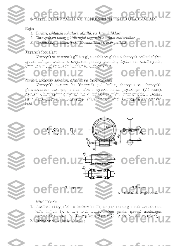 8-mavzu. 	CHERVYAKLI VA KONUSSIMON TISHLI UZATMALAR	. 	
 	
Reja	: 	
1.	 Turlari, ishlatish sohalari, afzallik va  kamchiliklari	 	
2.	 Chervyak va uning g’ildiragini tayyorlash uchun materiallar	 	
3.	 Uzatmaning geometriyasi, kinematikasi va energetikasi	 	
 
Tayanch iboralar	: 	
Chervyak va chervyak g’ildiragi, silindrik va globoid chervyak, v	allari o’qlari 	
ayqash  bo’lgan  uzatma,  chervyakning  nisbiy  diametri,  foydali  ish  koeffisiyenti, 
kirimlar soni, ta’sir etuvchi kuchlar va kuchlanishlar.  	 	
 
 
Turlari, ishlatish 	sohalari, afzallik va  kamchiliklari	 	
 	Chervyakli  uzatma  bu  kinematik  juft  bo’lib,  chervyak  va  chervyakli 	
g’ildiraklardan  tuzilgan,  o’qlari  o’zaro  ayqash  holda  joylashgan  (7.1	-rasm). 	
Ayqashlik  burchagining  qiymati  har  xil  bo’lishi  mumkin.  Biroq  amalda,  u  as	osan, 	
90	o bo’ladi.  Chervyakli  uzatmaning  ishlash  prinsipi  vintli  juftning  ishlash  prinsipi 	
kabi.	 	
 	
 	 	
 	
7.1	-rasm.	 	 	 	 	 	7.2	-rasm.	 	
a – silindrik; b	- globoid.	 	
 	
 	Afzalliklari:	 	
1.	 Tuzilishi  oddiy,  o’zi  esa  ixcham  bo’lib,  bir  pog’onaning  o’zida  uzatish  soni 
katta  bo’ladi  (kinematik  uzatmalarda 	u=500  gacha,  quvvat  uzatadigan 	
uzatmalarda 	u=8	-80 bo’lib, eng katta qiymati 120 gacha bo’lishi mumkin);	 	
2.	 Ravon va shovqinsiz ishlaydi;	  