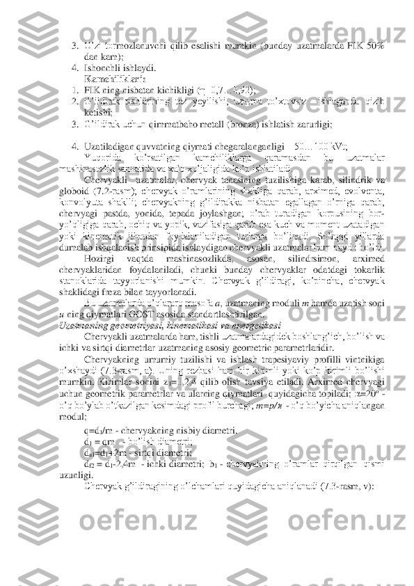 3.	 O’zi  tor	mozlanuvchi  qilib  esalishi  mumkin  (bunday  uzatmalarda  FIK  50% 	
dan kam);	 	
4.	 Ishonchli ishlaydi.	 	
Kamchiliklari:	 	
1.	 FIK ning nisbatan kichikligi (	η=0,7…0,92);	 	
2.	 G’ildirak  tishlarining  tez  yeyilishi,  uzatma  to’xtovsiz    ishlaganda  qizib 
ketishi;	 	
3.	 G’ildirak uchun 	qimmatbaho metall (bronza) ishlatish zarurligi;	 	
 	
4.	 Uzatiladigan quvvatning qiymati chegaralanganligi 	– 50…100 kVt;	 	
Yuqorida  ko’rsatilgan  kamchiliklarga  qaramasdan  bu  uzatmalar 	
mashinasozlik sanoatida va xalq xo’jaligida ko’p ishlatiladi.	 	
Chervyakli    uzatmala	r,  chervyak  tanasining  tuzilishiga  karab,  silindrik  va 	
globoid  (7.2	-rasm);  chervyak  o’ramlarining  shakliga  qarab,  arximed,  evolventa, 	
konvolyuta  shaklli;  chervyakning  g’ildirakka  nisbatan  egallagan  o’rniga  qarab, 
chervyagi  pastda,  yonida,  tepada  joylashgan	;  o’rab  turadigan  korpusining  bor	-	
yo’qligiga qarab, ochiq va yopik, vazifasiga qarab esa kuch va moment uzatadigan 
yoki  kinematik  jihatdan  foydalaniladigan  turlarga  bo’linadi.  So’nggi  yillarda 
dumalab ishqalanish prinsipida ishlaydigan chervyakli uzatmalar	 ham paydo bo’ldi.	 	
Hozirgi  vaqtda  mashinasozlikda,  asosan,  silindrsimon,  arximed 	
chervyaklaridan  foydalaniladi,  chunki  bunday  chervyaklar  odatdagi  tokarlik 
stanoklarida  tayyorlanishi  mumkin.  Chervyak  g’ildiragi,  ko’pincha,  chervyak 
shaklidagi freza bilan t	ayyorlanadi.	 	
Bu uzatmalarda o’qlararo masofa 	a, uzatmaning moduli 	m hamda uzatish soni 	
u ning qiymatlari GOST asosida standartlashtirilgan.	 	
Uzatmaning geometriyasi, kinematikasi va energetikasi	 	
 	Chervyakli uzatmalarda ham, tishli 	uzatmalardagidek boshlang’ich, bo’lish va 	
ichki va sirtqi diametrlar uzatmaning asosiy geometric parametrlaridir.	 	
 	Chervyakning  umumiy  tuzilishi  va  ishlash  trapesiyaviy  profilli  vintnikiga 	
o’xshaydi  (7.3	-rasm,  a).  Uning  rezbasi  ham  bir  kirimli  yoki  ko’p  ki	rimli  bo’lishi 	
mumkin.  Kirimlar  sonini  z	1=1,2,4  qilib  olish  tavsiya  etiladi.  Arximed  chervyagi 	
uchun geometrik parametrlar va ularning qiymatlari  quyidagicha topiladi; 	=20	o - 	
o’q bo’ylab o’tkazilgan kesimdagi profil burchagi; 	m=p/	  - o’q bo’yicha aniqla	ngan 	
modul;	 	
 q=d	1/m 	- chervyakning nisbiy diametri. 	 	
 d1 = qm   	- bo’lish diametri;	 	
 da1=d	1+2m 	- sirtqi diametri;	 	
 df2 = d	1-2,4m  	- ichki diametri;  b	1 - chervyakning  o’ramlar  qirqilgan  qismi  	
uzunligi. 	 	
Chervyak g’ildiragining o’lchamlari quyidagicha aniqlanadi (7.3	-rasm, v):	   