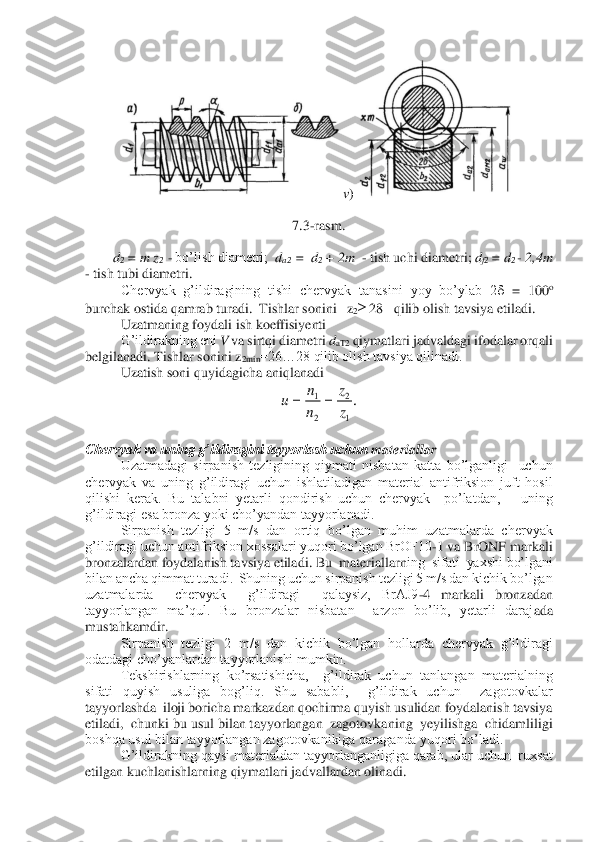 v)	 	
 	
7.3	-rasm.	 	
 	
d2 = m z	2  - bo’lish diametri;  	da2  	=  d	2 + 2m  	- tish uchi diametri; 	df2 = d	2 - 2,4m   	
- tish tubi diametri. 	 	
Chervyak  g’ildiragining  tishi  chervyak  tanasini  yoy  bo’ylab  2	 =  100	o  	
burchak ostida qamrab turadi.  Tishlar sonini   z	2 28   qilib olish tavsiya etiladi. 	 	
Uzatmaning foydali ish koeffisiyenti	 	
 	G’ildirakning eni 	V va sirtqi diametri 	daT2	 qiymatlari jadvaldagi ifodalar orqali 	
belgilanadi. Tishlar sonini z	2min	=26…28 qilib olish tavsiya qilinadi.	 	
Uzatish soni quyidagicha aniqlanadi	 	
 	
 	
Chervyak va uning g’ildiragini tayyorlash uchun 	materiallar	 	
Uzatmadagi  sirpanish  tezligining  qiymati  nisbatan  katta  bo’lganligi    uchun  	
chervyak  va  uning  g’ildiragi  uchun  ishlatiladigan  material  antifriksion  juft  hosil 
qilishi  kerak.  Bu  talabni  yetarli  qondirish  uchun  chervyak    po’latdan,      uning 
g’ildi	ragi esa bronza yoki cho’yandan tayyorlanadi. 	 	
Sirpanish  tezligi  5  m/s  dan  ortiq  bo’lgan  muhim  uzatmalarda  chervyak  	
g’ildiragi uchun antifriksion xossalari yuqori bo’lgan BrOF10	-1 va BrONF markali 	
bronzalardan foydalanish tavsiya etiladi. Bu  materiallarn	ing  sifati  yaxshi bo’lgani 	
bilan ancha qimmat turadi.  Shuning uchun sirpanish tezligi 5 m/s dan kichik bo’lgan 
uzatmalarda    chervyak    g’ildiragi    qalaysiz,  BrAJ9	-4  markali  bronzadan 	
tayyorlangan  ma’qul.  Bu  bronzalar  nisbatan    arzon  bo’lib,  yetarli  daraj	ada 	
mustahkamdir. 	 	
Sirpanish  tezligi  2  m/s  dan  kichik  bo’lgan  hollarda  chervyak  g’ildiragi 	
odatdagi cho’yanlardan tayyorlanishi mumkin. 	 	
Tekshirishlarning  ko’rsatishicha,    g’ildirak  uchun  tanlangan  materialning 	
sifati  quyish  usuliga  bog’liq.  Shu  sababli,    g’ildirak  uchun    zagotovkalar  
tayyorlashda  iloji boricha markazdan qochirma quyish usulidan foydalanish tavsiya  
etiladi,  chunki bu us	ul bilan tayyorlangan  zagotovkaning  yeyilishga  chidamliligi  	
boshqa usul bilan tayyorlangan zagotovkanikiga qaraganda yuqori bo’ladi. 	 	
G’ildirakning qaysi materialdan tayyorlanganligiga qarab, ular uchun  ruxsat 	
etilgan kuchlanishlarning qiymatlari jadv	allardan olinadi. 	 .
1
2	
2
1	
z
z	
n
n	u	=	=  