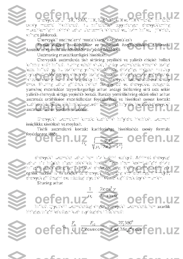 Chervyak uchun 15X, 15XA, 10X, 20XF, 50, 40X va 40XN markali  po’latlar  	
asosiy  material  hisoblanadi.  Bu  po’latlardan  tayyorlangan  chervyaklarning 
mustahkamligini  oshirish  uchun  ular  termik  ishlanadi  va,  lozim  bo’lsa,      jilvirlab, 
so’ngr	a jilolanadi. 	 	
Chervyakli uzatmalarni mustahkamlikka hisoblash	 	
Ruxsat  etilgan  kuchlanishlar  va  yuklanish  koeffisiyentlari.  Uzatmani 	
kontakt va eguvchi kuchlanishlar bo’yicha hisoblash	 	
Uzatmaning mustahkamligini hisoblash. 	 	
 Chervyakli  uzatmalarda  tish  sirt	ining  yeyilishi  va  yulinib  chiqish  hollari 	
ko’proq  sodir  bo’ladi.  Buning  sababi  shuki,  bunday  uzatmalarda  sirpanish  tezligi 
katta  bo’ladi  va  bu  tezlikning  yo’nalishi  kontakt  chizig’iga  nisbatan  noqulay 
joylashadi.  Ma’lumki,  sirpanish  tezligi  kontakt  chizig	’iga  tik  yo’nalganda 	
ishqalanishning oldini olish eng qulay bo’ladi. Chervyakli uzatmalarda esa bunday 
emas.  Shuning  uchun  g’ildirak  tishlari  tez  yeyiladi  va  chervyakka  qaraganda 
yumshoq  materialdan  tayyorlanganligi  uchun  undagi  tishlarning  sirti  asta  seki	n 	
yulinib chervyak sirtiga yopishib boradi. Bunday yemirilishning oldini olish uchun 
uzatmada  antifriksion  materiallardan  foydalaniladi  va  hisoblash  asosan  kontakt 
kuchlanish bo’yicha olib boriladi. Eguvchi kuchlanish bo’yicha hisoblash chervyakli 
uzatmala	r uchun yordamchi usuldir.	 	
 	
Chervyakli  uzatmalarni  kontakt  kuchlanish  bo’yicha  hisoblash.  uzatmani 	
issiqlikka xisoblash va moylash.	 	
Tishli  uzatmalarni  kontakt  kuchlanishga  hisoblashda  asosiy  formula 	
foydalangan ifoda	 	
 	
 
chervyakli  uzatmalar  uchun  ham  o’z  kuchini  saqlaydi.  Arhimed  chervyagi 	
uchun  o’q  bo’ylab  o’tgan  tekislikda  hosil  bo’lgan  o’ram  kesimi  to’g’ri  chiziq 
bo’lgani  uchun  uning  egrilik  radiusi  cheksizga  teng.  Shuning  uchun  keltirilgan 
egrilik  radiusi 	v ni  aniqla	shda  chervyak  o’ramining  sirti  eotiborga  olinmaydi, 	
chervyak g’ildiragini esa odatdagi qiya tishli silindrik g’ildirak deyish mumkin. 	 	
Shuning uchun	 	
 	
 	
bo’ladi. Qiya tishli uzatmalardagi singari, chervyakli uzatmalarda ham 	uzunlik 	
birligiga to’g’ri keladigan kuch quyidagicha ifodalanadi:	 	
 	
 	
 (	)2	1	2					−		=	
v	
v	ч	н	
Е	q 
	
	sin
c os2	1	
2	
2	
	=	d	v 							c os	2	
360	2	
c os	c os	|	1	2	
0	2	2	
d	d	
T	
l	
F	
l
F	q	t	n	ч	=	=	=	
	  