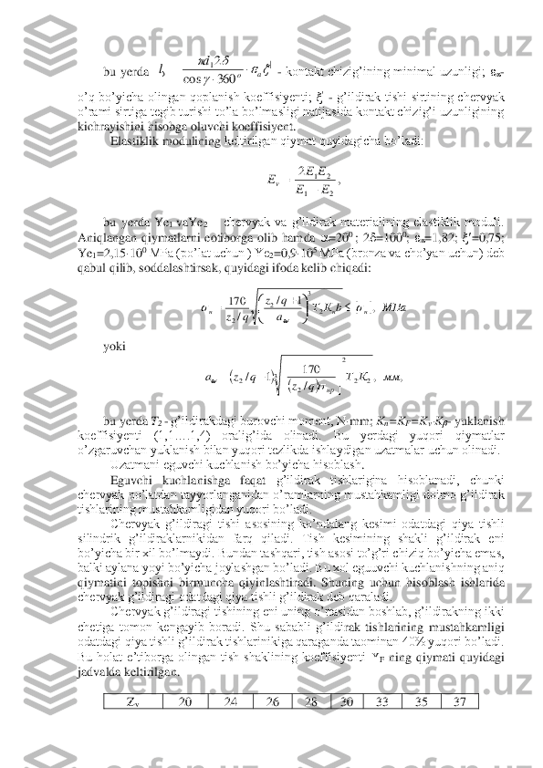 bu  yerda   	 - kontakt  chizig’ining  minimal  uzunligi; 	- 	
o’q  bo’yicha  olingan  qoplanish  koeffisiyenti; 	 - g’ildirak  tishi  sirtining  chervyak 	
o’rami sirtiga tegib turishi to’la bo’lmasligi natijasida kontakt chizig’i uzunligining 
kichrayishini hisobga oluvchi koeffisiyent.	 	
 Elastiklik modulining 	keltirilgan qiymat quyidagicha bo’ladi:	 	
 	
 	
 	
bu  yerda  Ye	1 vaYe	2 – chervyak  va  g’ildirak  materialining  elastiklik  moduli. 	
Aniqlangan  qiymatlarni  eotiborga  olib  hamda 	=20	0 ;  2	=100	0; =1,82; 	=0,75; 	
Ye	1=2,15	10	0 MPa (po’lat uchun ) Ye	2=0,9	10	5 MPa (bronza va cho’yan uchun) deb 	
qabul qilib, soddalashtirsak, quyidagi ifoda kelib chiqadi:	 	
 	
yoki	 	
 	
 	
bu yerda 	T2 - g’ildirakdagi burovchi moment, N	mm; 	Kn=K	F=KvK- yuklanish 	
koeffisiyenti  (1,1….1,4)  oralig’ida  olinadi.  Bu  yerdagi  yuqori  qiymatlar 
o’zgaruvchan yuklanish bilan yuqori tezlikda ishlaydigan uzatmalar uchun olinadi.	 	
Uzatmani eguvchi kuchlanish bo’yicha hisoblash	. 	
 Eguvchi  kuchlanishga  faqat 	g’ildirak  tishlarigina  hisoblanadi,  chunki 	
chervyak  po’latdan  tayyorlanganidan  o’ramlarning  mustahkamligi  doimo  g’ildirak 
tishlarining mustahkamligidan yuqori bo’ladi.	 	
 Chervyak  g’ildiragi  tishi  asosining  ko’ndalang  kesimi  odatdagi  qiya  tishli 	
silindrik  g’	ildiraklarnikidan  farq  qiladi.  Tish  kesimining  shakli  g’ildirak  eni 	
bo’yicha bir xil bo’lmaydi. Bundan tashqari, tish asosi to’g’ri chiziq bo’yicha emas, 
balki aylana yoyi bo’yicha joylashgan bo’ladi. Bu xol eguuvchi kuchlanishning aniq 
qiymatini  topishni 	birmuncha  qiyinlashtiradi.  Shuning  uchun  hisoblash  ishlarida 	
chervyak g’ildiragi odatdagi qiya tishli g’ildirak deb qaraladi. 	 	
 Chervyak g’ildiragi tishining eni uning o’rtasidan boshlab, g’ildirakning ikki 	
chetiga  tomon  kengayib  boradi.  Shu  sababli  g’ildi	rak  tishlarining  mustahkamligi 	
odatdagi qiya tishli g’ildirak tishlarinikiga qaraganda taominan 40% yuqori bo’ladi. 
Bu  holat  e’tiborga  olingan  tish  shaklining  koeffisiyenti 	F ning  qiymati  quyidagi 	
jadvalda keltirilgan.	 	
 	
Zv 	20	 	24	 	26	 	28	 	30	 	33	 	35	 	37	 |	1
360	cos	
2				
		
a	o	
d	l			= ,	2	
2	1	
2	1
E	E	
E	E	Ev	+	= 		МПа	b	К	Т	a
q	z	
q	z	н	н	н	,	1	/	
/	
170	
2	
3	
2	
2	
		
	
	

	


	+	= (	)	(	)	,	,	/
170	1	/	3	2	2	
2	
2	2	мм	К	Т	q	z	q	z	a	
нр


	



	
+	=		  