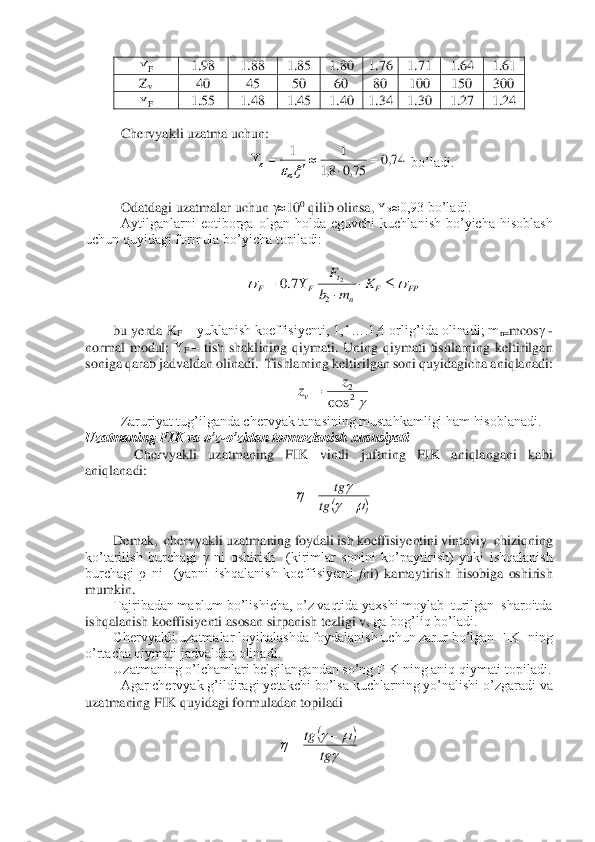 F 	1.98	 	1.88	 	1.85	 	1.80	 	1.76	 	1.71	 	1.64	 	1.61	 	
Zv 	40	 	45	 	50	 	60	 	80	 	100	 	150	 	300	 	
F 	1.55	 	1.48	 	1.45	 	1.40	 	1.34	 	1.30	 	1.27	 	1.24	 	
 
 Chervyakli uzatma uchun:	 	
 bo’ladi.	 	
  
 Odatdagi uzatmalar uchun 	10	0 qilib olinsa, 	0,93 bo’ladi.	 	
Aytilganlarni  eotiborga  olgan  holda  eguvchi  kuchlanish  bo’yicha  hisoblash 	
uchun quyidagi formula bo’yicha topiladi:	 	
 	
 	
 
bu yerda K	F – yuklanish koeffisiyenti, 1,1….1,4 orlig’ida olinadi; m	n=mcos	 - 	
normal  modul; 	F – tish  shaklining  qiymati.  Uning  qiymati  tishlarning  keltirilgan 	
soniga qarab jadvaldan olinadi.  Tishlarning keltirilgan soni quyidagicha aniqlanadi:	 	
 	
Zaruriyat tug’ilganda chervyak tanasining mustahkamligi ham hisoblanadi.	 	
Uzatmaning FIK va o’z	-o’zidan tormozlanish xususiyati	 	
      	Chervyakli  uzatmaning  FIK  vintli  juftning  FIK  aniqlangani  kabi  	
aniqlanadi:	 	
 	
 	
Demak,  chervyakli u	zatmaning foydali ish koeffisiyentini vintaviy  chiziqning  	
ko’tarilish  burchagi 	 ni  oshirish    (kirimlar  sonini  ko’paytirish)  yoki  ishqalanish 	
burchagi  ρ  ni    (yapni  ishqalanish  koeffisiyenti 	fni)  kamaytirish  hisobiga  oshirish 	
mumkin. 	 	
Tajribadan maplum bo’lishicha, o’z vaqtida yaxshi moylab  turilgan  sharoitda 	
ishqalanish koeffisiyenti asosan sirpanish tezligi 	vs ga bog’liq bo’ladi. 	 	
Chervyakli uzatmalar loyihalashda foydalanish uchun zarur bo’lgan FIK  ning 	
o’rtacha qiymati jadvaldan olinadi. 	 	
Uzatmaning o’lchamlari belgilangandan so’ng FIK ning aniq qiymati topiladi.  	 	
 	Agar chervyak g’ildiragi yetakchi bo’lsa kuchlarning yo’nalishi 	o’zgaradi va 	
uzatmaning FIK quyidagi formuladan topiladi	 	
 	
 74,0	75,0	8,1	
1	1	=			=				 FP	F	n	
t	F	F	K	m	b
F							=	
2	
2	7.0 22	
cos	
z	zv= (	)	
		+	=	tg	
tg (	)	

			tg	
tg	−	=  