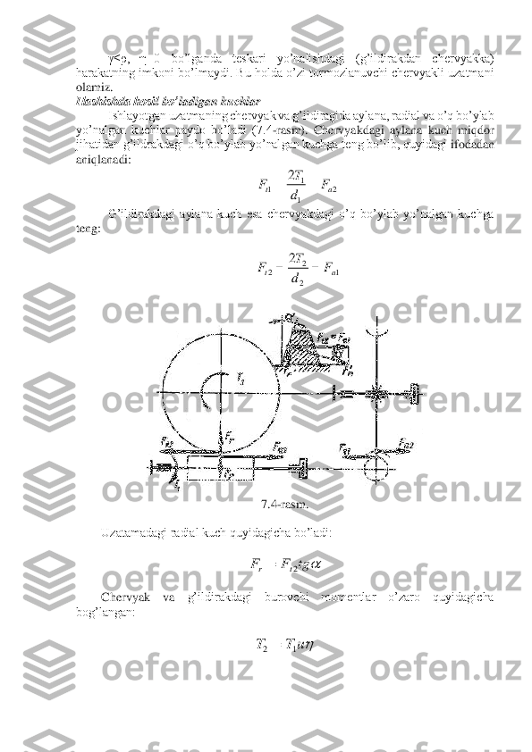 γ≤ρ,  η=0  bo’lganda  teskari  yo’nalishdagi  (g’ildirakdan  chervyakka) 	
harakatning  imkoni  bo’lmaydi.  Bu  holda  o’zi  tormozlanuvchi  chervyakli  uzatmani 
olamiz. 	 	
Ilashishda hosil bo’	ladigan kuchlar	 	
Ishlayotgan uzatmaning chervyak va g’ildiragida aylana, radial va o’q bo’ylab 	
yo’nalgan  kuchlar  paydo  bo’ladi  (7.4	-rasm).  Chervyakdagi  aylana  kuch  miqdor 	
jihatidan g’ildrakdagi o’q bo’ylab yo’nalgan kuchga teng bo’lib, quyidagi 	ifodadan 	
aniqlanadi:	 	
 	
G’ildirakdagi  aylana  kuch  esa  chervyakdagi  o’q  bo’ylab  yo’nalgan  kuchga 	
teng:	 
 	
 	
 	
 	
7.4	-rasm.	 	
 	
Uzatamadagi radial kuch quyidagicha bo’ladi:	 	
 	
 	
 	
Chervyak  va 	g’ildirakdagi  burovchi  momentlar  o’zaro  quyidagicha 	
bog’langan:	 	
 	
 	
 
 	
 2	1
1	1	
2	
a	t	F	d
T	F	=	= 1	2
2	2	
2	
a	t	F	d
T	F	=	= tg	F	F	t	r	2	= uT	T	1	2=  