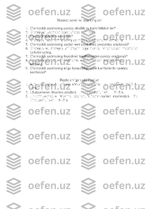  	
Nazorat 	savol va topshiriqlar	: 	
 	
1.	 Chervyakli uzatmaning qanday afzallik va kamchiliklari bor?	 	
2.	 Chervyakli uzatmalar qaysi turlarga bo’linadi?	 	
3.	 Chervyak 	kirimlari soni nima?	 	
4.	 Chervyakli uzatmaning asosiy geometrik parametrlarini ko’rsating	 	
5.	 Chervyakli uzatmaning uzatish soni qaysi ifoda yordamida aniqlanadi?	 	
6.	 Chervyak  va  chervyak  g’ildiragini  tayyorlashda  ishlatiladigan  materiallar 
turlarini ayting.	 	
7.	 Chervyakl	i uzatmaning foydali ish koeffisiyentini qanday aniqlanadi?	 	
8.	 Uzatmaga ta’sir etuvchi kuchlar va xosil bo’ladigan kuchlanishlarni 
keltiring.	 	
9.	 Chervyakli uzatmaning ishga layoqatliligi qaysi kuchlanishlar asosida 
izohlanadi?	 	
 	
Foydalanilgan 	adabiyotlar	 	
1.	 R. N. Tojiboyev, A. Jo’rayev. «Mashina detallari». 	– T.: O’qituvchi, 2002. 6	-	
12 b.	 	
2.	 I.Sulaymonov. Mashina detallari. 	– T.: O’qituvchi, 1981.  	– 7-15 b.	 	
3.	 J.Botirmuxamedov.  Mashina  detallari,  ko’tarish	-tashish  mashinalari. 	–T.: 	
O’qituvchi, 1994. 	– 5-17 b.	 	
 
  