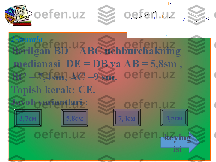 1-masala 
Berilgan BD  – АВС  uchburchakning
  medianasi    DE = DB va  АВ = 5,8 sm  , 
ВС = 7,4 sm , АС =9  sm . 
Topish kerak:  СЕ.
Javob variantlari  :
to'g'ri3,7см 7,4см 4,5см
5,8см
keying
isi                     