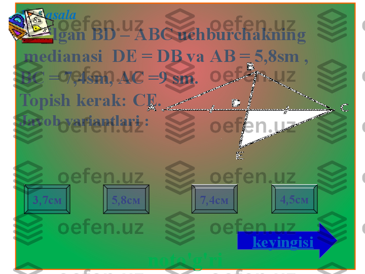 1- masala 
Berilgan BD  – АВС  uchburchakning
  medianasi    DE = DB va  АВ = 5,8 sm  , 
ВС = 7,4 sm , АС =9  sm . 
Topish kerak:  СЕ.
Javob variantlari  :
noto'g'ri3,7см 7,4см 4,5см
5,8см
keyingisi                     