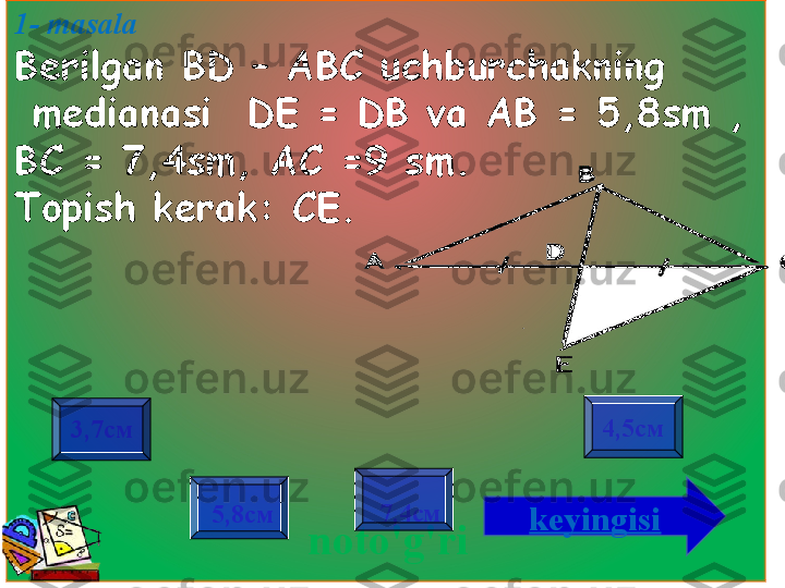 1- masala 
Berilgan BD  – АВС  uchburchakning
  medianasi    DE = DB va  АВ = 5,8 sm  , 
ВС = 7,4 sm , АС =9  sm . 
Topish kerak:  СЕ.
noto'g'ri3,7см
7,4см 4,5см
5,8см
keyingisi                   