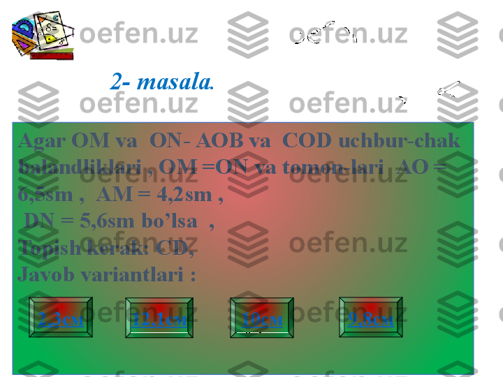 2- masala .
Agar  ОМ  va    ON - АОВ  va    COD uchbur-chak 
balandliklari , OM =ON va tomon-lari   АО = 
6,5 sm  ,    АМ = 4,2 sm ,
  DN  = 5,6 sm bo’lsa  ,
Topish kerak:   CD , 
Javob variantlari  :
9,8см2,3см
12,1см 10см 