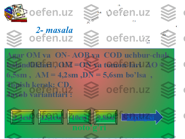 2- masala
Agar  ОМ  va    ON - АОВ  va    COD uchbur-chak 
balandliklari , OM =ON va tomon-lari   АО = 
6,5 sm  ,    АМ = 4,2 sm ,DN  = 5,6 sm bo’lsa  ,
Topish kerak:   CD , 
Javob variantlari  :
noto'g'ri 9,8см2,3см 12,1см 10см
keyingisi 