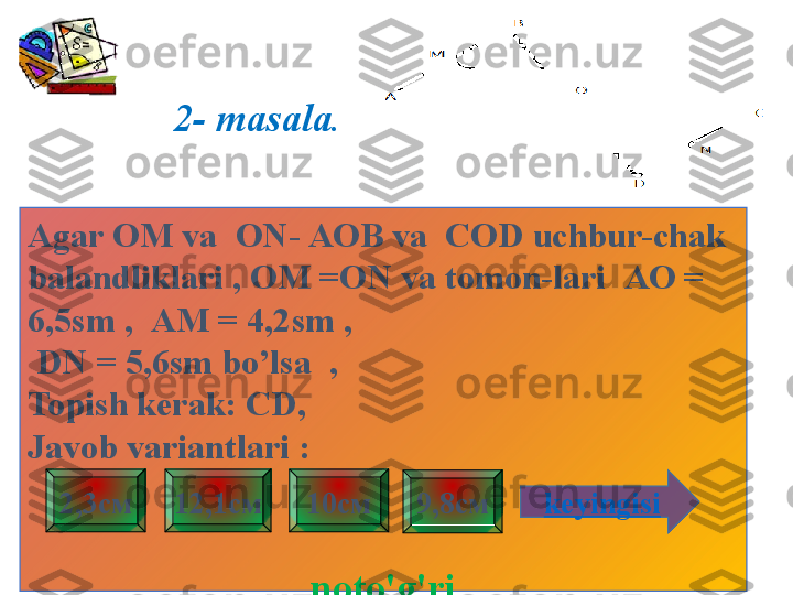 2- masala .
Agar  ОМ  va    ON - АОВ  va    COD uchbur-chak 
balandliklari , OM =ON va tomon-lari   АО = 
6,5 sm  ,    АМ = 4,2 sm ,
  DN  = 5,6 sm bo’lsa  ,
Topish kerak:   CD , 
Javob variantlari  :
noto'g'ri 9,8см2,3см 12,1см 10см
keyingisi 