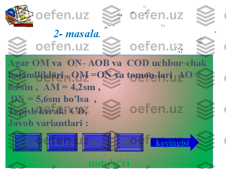 2- masala .
Agar  ОМ  va    ON - АОВ  va    COD uchbur-chak 
balandliklari , OM =ON va tomon-lari   АО = 
6,5 sm  ,    АМ = 4,2 sm ,
  DN  = 5,6 sm bo’lsa  ,
Topish kerak:   CD , 
Javob variantlari  :
noto'g'ri 9,8см2,3см 12,1см 10см
keyingisi                     