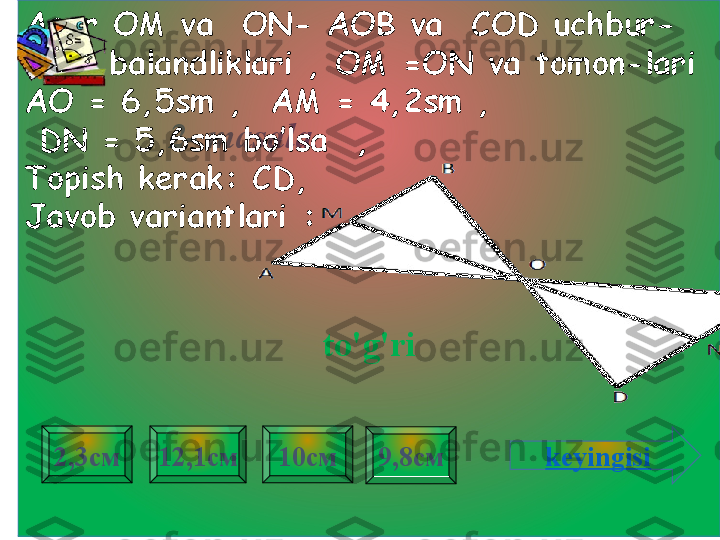 2- masala .Agar  ОМ  va    ON - АОВ  va    COD uchbur-
chak balandliklari , OM =ON va tomon-lari  
АО = 6,5 sm  ,    АМ = 4,2 sm ,
  DN  = 5,6 sm bo’lsa  ,
Topish kerak:   CD , 
Javob variantlari  :
to'g'ri
9,8см2,3см 12,1см 10см
keyingisi 