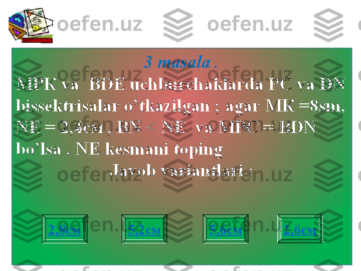 3 masala  .
МРК  va    BDE   uchburchaklarda PC va DN 
bissektrisalar o’tkazilgan  ;  agar  МК =8 sm ,  
NE =  2,4см  ,   BN < NE  va  МРС =  BDN 
bo’lsa  .  NE kesmani toping    
Javob variantlari :
2,8см 2,6см
5,2см 5,6см 