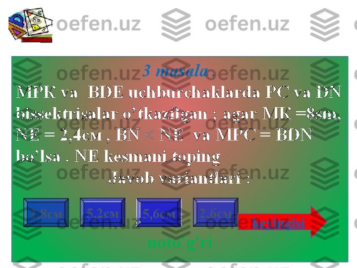 3 masala  .
МРК  va    BDE   uchburchaklarda PC va DN 
bissektrisalar o’tkazilgan  ;  agar  МК =8 sm ,  
NE =  2,4см  ,   BN < NE  va  МРС =  BDN 
bo’lsa  .  NE kesmani toping    
Javob variantlari :
noto'g'ri2,8см 2,6см5,2см
5,6см
keyingisi                     