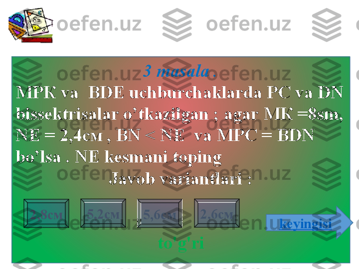 3 masala  .
МРК  va    BDE   uchburchaklarda PC va DN 
bissektrisalar o’tkazilgan  ;  agar  МК =8 sm ,  
NE =  2,4см  ,   BN < NE  va  МРС =  BDN 
bo’lsa  .  NE kesmani toping    
Javob variantlari :
to'g'ri2,8см 2,6см5,2см
5,6см
keyingisi                     