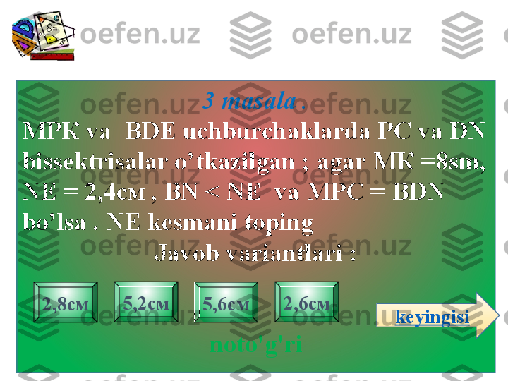 3 masala  .
МРК  va    BDE   uchburchaklarda PC va DN 
bissektrisalar o’tkazilgan  ;  agar  МК =8 sm ,  
NE =  2,4см  ,   BN < NE  va  МРС =  BDN 
bo’lsa  .  NE kesmani toping    
Javob variantlari :
noto'g'ri2,8см 2,6см5,2см
5,6см
keyingisi 