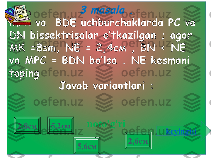 3 masala 	.МРК  va    BDE   uchburchaklarda PC va 
DN bissektrisalar o’tkazilgan  ;  agar  
МК =8 sm ,  NE =  2,4см  ,   BN < NE  
va  МРС =  BDN bo’lsa  .  NE kesmani 
toping    
Javob variantlari :
noto'g'ri
2,8см
2,6см5,2см
5,6см keyingisi 