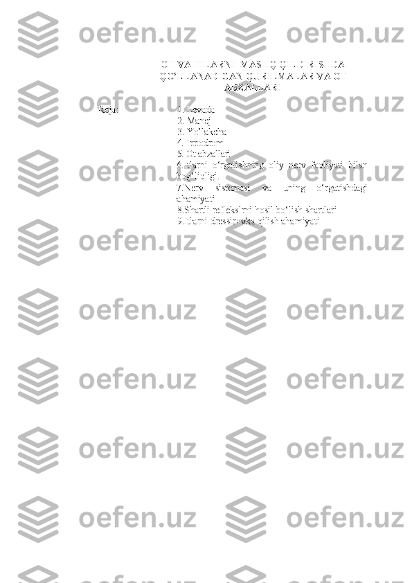 OT  VA ITLARNI   MASHQ QILDIRISHDA
QO’LLANADIGAN QURILMALAR VA OT
ABZALLARI
Reja: 1. Levada  
2.  Manej 
3.  Yo’lakcha 
4. Ippodrom 
5.  Ot abzallari  
6. Itlarni   o‘rgatishning   oliy   nerv   faoliyati   bilan
bog‘liqligi.
7. Nerv   sistemasi   va   uning   o‘rgatishdagi
ahamiyati
8. S ha rtli reflekslrni hosil bo‘lish shartlari
9. Itlarni dressirovka qilish ahamiyati 