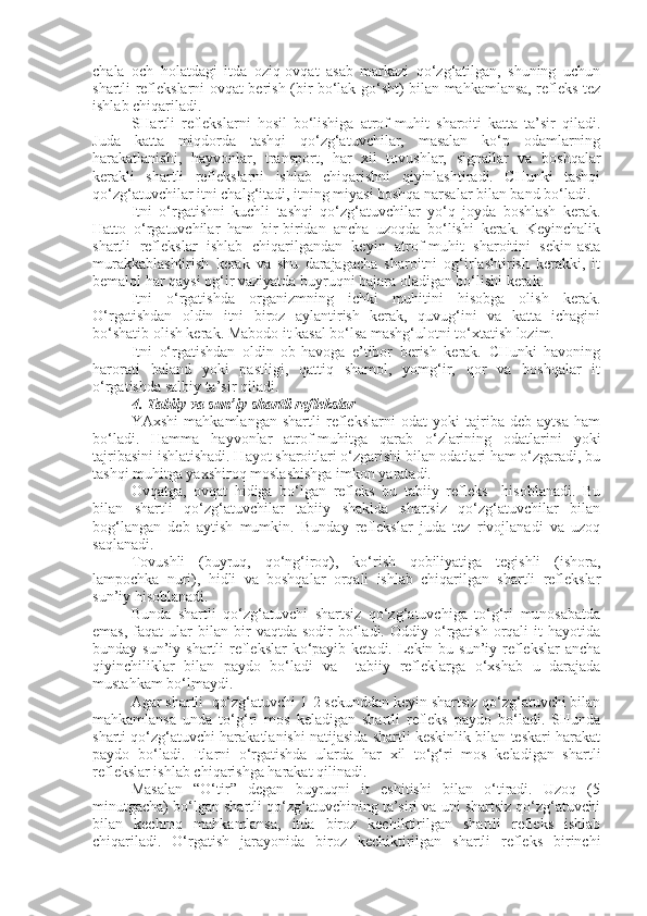 chala   och   holatdagi   itda   oziq-ovqat   asab   markazi   qo‘zg‘atilgan,   shuning   uchun
shartli reflekslarni ovqat berish (bir bo‘lak go‘sht) bilan mahkamlansa, refleks tez
ishlab chiqariladi.
SHartli   reflekslarni   hosil   bo‘lishiga   atrof-muhit   sharoiti   katta   ta’sir   qiladi.
Juda   katta   miqdorda   tashqi   qo‘zg‘atuvchilar,   masalan   ko‘p   odamlarning
harakatlanishi,   hayvonlar,   transport,   har   xil   tovushlar,   signallar   va   boshqalar
kerakli   shartli   reflekslarni   ishlab   chiqarishni   qiyinlashtiradi.   CHunki   tashqi
qo‘zg‘atuvchilar itni chalg‘itadi, itning miyasi boshqa narsalar bilan band bo‘ladi.
Itni   o‘rgatishni   kuchli   tashqi   qo‘zg‘atuvchilar   yo‘q   joyda   boshlash   kerak.
Hatto   o‘rgatuvchilar   ham   bir-biridan   ancha   uzoqda   bo‘lishi   kerak.   Keyinchalik
shartli   reflekslar   ishlab   chiqarilgandan   keyin   atrof-muhit   sharoitini   sekin-asta
murakkablashtirish   kerak   va   shu   darajagacha   sharoitni   og‘irlashtirish   kerakki,   it
bemalol har qaysi og‘ir vaziyatda buyruqni bajara oladigan bo‘lishi kerak.
Itni   o‘rgatishda   organizmning   ichki   muhitini   hisobga   olish   kerak.
O‘rgatishdan   oldin   itni   biroz   aylantirish   kerak,   quvug‘ini   va   katta   ichagini
bo‘shatib olish kerak. Mabodo it kasal bo‘lsa mashg‘ulotni to‘xtatish lozim.
Itni   o‘rgatishdan   oldin   ob-havoga   e’tibor   berish   kerak.   CHunki   havoning
harorati   baland   yoki   pastligi,   qattiq   shamol,   yomg‘ir,   qor   va   boshqalar   it
o‘rgatishda salbiy ta’sir qiladi.
4. Tabiiy va sun’iy shartli reflekslar
YAxshi   mahkamlangan   shartli   reflekslarni   odat   yoki   tajriba   deb   aytsa   ham
bo‘ladi.   Hamma   hayvonlar   atrof-muhitga   qarab   o‘zlarining   odatlarini   yoki
tajribasini ishlatishadi. Hayot sharoitlari o‘zgarishi bilan odatlari ham o‘zgaradi, bu
tashqi muhitga yaxshiroq moslashishga imkon yaratadi.
Ovqatga,   ovqat   hidiga   bo‘lgan   refleks   bu   tabiiy   refleks     hisoblanadi.   Bu
bilan   shartli   qo‘zg‘atuvchilar   tabiiy   shaklda   shartsiz   qo‘zg‘atuvchilar   bilan
bog‘langan   deb   aytish   mumkin.   Bunday   reflekslar   juda   tez   rivojlanadi   va   uzoq
saqlanadi.
Tovushli   (buyruq,   qo‘ng‘iroq),   ko‘rish   qobiliyatiga   tegishli   (ishora,
lampochka   nuri),   hidli   va   boshqalar   orqali   ishlab   chiqarilgan   shartli   reflekslar
sun’iy hisoblanadi. 
Bunda   shartli   qo‘zg‘atuvchi   shartsiz   qo‘zg‘atuvchiga   to‘g‘ri   munosabatda
emas,   faqat  ular  bilan  bir   vaqtda  sodir   bo‘ladi.  Oddiy  o‘rgatish  orqali   it  hayotida
bunday sun’iy shartli  reflekslar  ko‘payib ketadi. Lekin bu sun’iy reflekslar  ancha
qiyinchiliklar   bilan   paydo   bo‘ladi   va     tabiiy   refleklarga   o‘xshab   u   darajada
mustahkam bo‘lmaydi.
Agar shartli  qo‘zg‘atuvchi 1-2 sekunddan keyin shartsiz qo‘zg‘atuvchi bilan
mahkamlansa   unda   to‘g‘ri   mos   keladigan   shartli   refleks   paydo   bo‘ladi.   SHunda
sharti qo‘zg‘atuvchi harakatlanishi natijasida shartli keskinlik bilan teskari harakat
paydo   bo‘ladi.   Itlarni   o‘rgatishda   ularda   har   xil   to‘g‘ri   mos   keladigan   shartli
reflekslar ishlab chiqarishga harakat qilinadi.
Masalan   “O‘tir”   degan   buyruqni   it   eshitishi   bilan   o‘tiradi.   Uzoq   (5
minutgacha) bo‘lgan shartli qo‘zg‘atuvchining ta’siri va uni shartsiz qo‘zg‘atuvchi
bilan   kechroq   mahkamlansa,   itda   biroz   kechiktirilgan   shartli   refleks   ishlab
chiqariladi.   O‘rgatish   jarayonida   biroz   kechiktirilgan   shartli   refleks   birinchi 