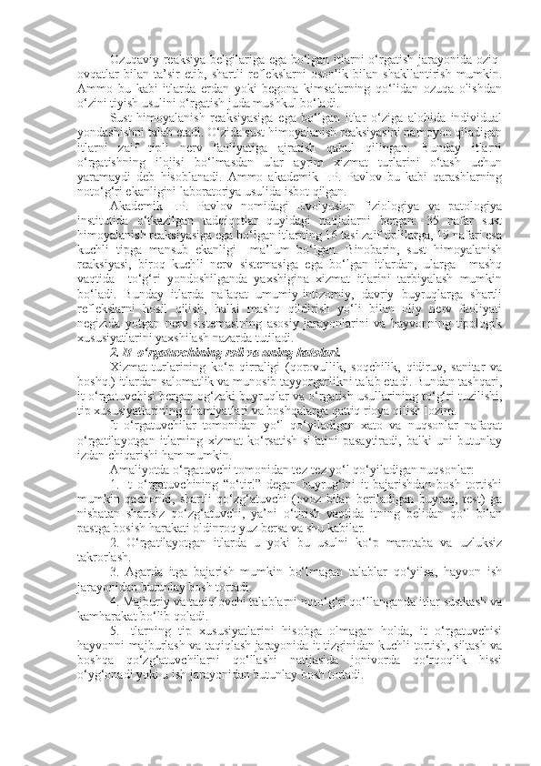 Ozuqaviy reaksiya belgilariga ega bo‘lgan itlarni o‘rgatish jarayonida oziq-
ovqatlar   bilan   ta’sir   etib,   shartli   reflekslarni   osonlik   bilan   shakllantirish   mumkin.
Ammo   bu   kabi   itlarda   erdan   yoki   begona   kimsalarning   qo‘lidan   ozuqa   olishdan
o‘zini tiyish usulini o‘rgatish juda mushkul bo‘ladi.
Sust   himoyalanish   reaksiyasiga   ega   bo‘lgan   itlar   o‘ziga   alohida   individual
yondashishni talab etadi. O‘zida sust himoyalanish reaksiyasini namoyon qiladigan
itlarni   zaif   tipli   nerv   faoliyatiga   ajratish   qabul   qilingan.   Bunday   itlarni
o‘rgatishning   ilojisi   bo‘lmasdan   ular   ayrim   xizmat   turlarini   o‘tash   uchun
yaramaydi   deb   hisoblanadi.   Ammo   akademik   I.P.   Pavlov   bu   kabi   qarashlarning
noto‘g‘ri ekanligini laboratoriya usulida isbot qilgan.
Akademik   I.P.   Pavlov   nomidagi   Evolyusion   fiziologiya   va   patologiya
institutida   o‘tkazilgan   tadqiqotlar   quyidagi   natijalarni   bergan:   35   nafar   sust
himoyalanish reaksiyasiga ega bo‘lgan itlarning 16 tasi zaif tiplilarga, 19 nafari esa
kuchli   tipga   mansub   ekanligi     ma’lum   bo‘lgan.   Binobarin,   sust   himoyalanish
reaksiyasi,   biroq   kuchli   nerv   sistemasiga   ega   bo‘lgan   itlardan,   ularga     mashq
vaqtida     to‘g‘ri   yondoshilganda   yaxshigina   xizmat   itlarini   tarbiyalash   mumkin
bo‘ladi.   Bunday   itlarda   nafaqat   umumiy-intizomiy,   davriy   buyruqlarga   shartli
reflekslarni   hosil   qilish,   balki   mashq   qildirish   yo‘li   bilan   oliy   nerv   faoliyati
negizida   yotgan   nerv   sistemasining   asosiy   jarayonlarini   va   hayvonning   tipologik
xususiyatlarini yaxshilash nazarda tutiladi. 
2 . It  o‘rgatuvchining roli va uning hatolari.
Xizmat   turlarining   ko‘p   qirraligi   (qorovullik,   soqchilik,   qidiruv,   sanitar   va
boshq.) itlardan salomatlik va munosib tayyorgarlikni talab etadi. Bundan tashqari,
it o‘rgatuvchisi bergan og‘zaki buyruqlar va o‘rgatish usullarining to‘g‘ri tuzilishi,
tip xususiyatlarining ahamiyatlari va boshqalarga qattiq rioya qilish lozim.
It   o‘rgatuvchilar   tomonidan   yo‘l   qo‘yiladigan   xato   va   nuqsonlar   nafaqat
o‘rgatilayotgan   itlarning   xizmat   ko‘rsatish   sifatini   pasaytiradi,   balki   uni   butunlay
izdan chiqarishi ham mumkin.
Amaliyotda o‘rgatuvchi tomonidan tez-tez yo‘l qo‘yiladigan nuqsonlar:
1.   It   o‘rgatuvchining   “o‘tir!”   degan   buyrug‘ini   it   bajarishdan   bosh   tortishi
mumkin   qachonki,   shartli   qo‘zg‘atuvchi   (ovoz   bilan   beriladigan   buyruq,   test)   ga
nisbatan   shartsiz   qo‘zg‘atuvchi,   ya’ni   o‘tirish   vaqtida   itning   belidan   qo‘l   bilan
pastga bosish harakati oldinroq yuz bersa va shu kabilar.
2.   O‘rgatilayotgan   itlarda   u   yoki   bu   usulni   ko‘p   marotaba   va   uzluksiz
takrorlash.
3.   Agarda   itga   bajarish   mumkin   bo‘lmagan   talablar   qo‘yilsa,   hayvon   ish
jarayonidan butunlay bosh tortadi.
4. Majburiy va taqiqlovchi talablarni noto‘g‘ri qo‘llanganda itlar sustkash va
kamharakat bo‘lib qoladi.
5.   Itlarning   tip   xususiyatlarini   hisobga   olmagan   holda,   it   o‘rgatuvchisi
hayvonni majburlash va taqiqlash jarayonida it tizginidan kuchli tortish, siltash va
boshqa   qo‘zg‘atuvchilarni   qo‘llashi   natijasida   jonivorda   qo‘rqoqlik   hissi
o‘yg‘onadi yoki u ish jarayonidan butunlay bosh tortadi. 