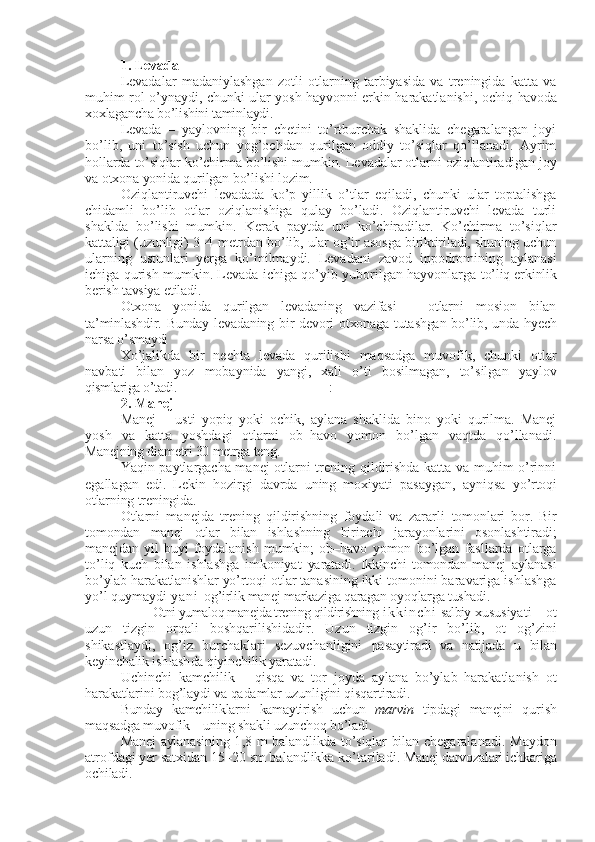 1. Levada  
Levadalar   madaniylashgan   zotli   otlarning   tarbiyasida   va   treningida   katta   va
muhim rol o’ynaydi, chunki ular yosh hayvonni erkin harakatlanishi, ochiq   havoda
xoxlagancha bo’lishini taminlaydi.
Levada   –   yaylovning   bir   chetini   to’rtburchak   shaklida   chegaralangan   joyi
bo’lib,   uni   to’sish   uchun   yog’ochdan   qurilgan   oddiy   to’siqlar   qo’llanadi.   Ayrim
hollarda to’siqlar ko’chirma bo’lishi mumkin. Levadalar otlarni  oziqlantiradigan joy
va otxona yonida qurilgan bo’lishi lozim.
Oziqlantiruvchi   levadada   ko’p   yillik   o’tlar   eqiladi,   chunki   ular   toptalishga
chidamli   bo’lib   otlar   oziqlanishiga   qulay   bo’ladi.   Oziqlantiruvchi   levada   turli
shaklda   bo’lishi   mumkin.   Kerak   paytda   uni   ko’chiradilar.   Ko’chirma   to’siqlar
kattaligi (uzunligi) 3–4   metrdan bo’lib, ular og’ir asosga biriktiriladi, shuning uchun
ularning   ustunlari   yerga   ko’milmaydi.   Levadani   zavod   ippodromining   aylanasi
ichiga qurish mumkin. Levada ichiga qo’yib yuborilgan hayvonlarga   to’liq erkinlik
berish tavsiya etiladi.
Otxona   yonida   qurilgan   levadaning   vazifasi   –   otlarni   mosion   bilan
ta’min lashdir. Bunday levadaning bir  devori otxonaga tutashgan bo’lib, unda hyech
narsa o’smaydi
Xo’jalikda   bir   nechta   levada   qurilishi   maqsadga   muvofik,   chunki   otlar
navbati   bilan   yoz   mobaynida   yangi,   xali   o’ti   bosilmagan,   to’silgan   yaylov
qismlariga o’tadi. :
2.  Manej  
Manej   –   usti   yopiq   yoki   ochik,   aylana   shaklida   bino   yoki   qurilma.   Manej
yosh   va   katta   yoshdagi   otlarni   ob–havo   yomon   bo’lgan   vaqtda   qo’llanadi.
Manejning diametri 30 metrga teng.
Yaqin paytlargacha manej otlarni trening qildirishda katta va muhim o’rinni
egallagan   edi.   Lekin   hozirgi   davrda   uning   moxiyati   pasaygan,   ayniqsa   yo’rtoqi
otlarning treningida.
Otlarni   manejda   trening   qildirishning   foydali   va   zararli   tomonlari   bor.   Bir
tomondan   manej   otlar   bilan   ishlashning   birinchi   jarayonlarini   osonlashtiradi;
manejdan   yil   buyi   foydalanish   mumkin;   ob–h avo   yomon   bo’lgan   fasllarda   otlarga
to’liq   kuch   bilan   ishlashga   imkoniyat   yaratadi.   Ikkinchi   tomondan   manej   aylanasi
bo’ylab harakatlanishlar yo’rtoqi  otlar tanasining ikki tomonini baravariga ishlashga
yo’l quymaydi  y a n i   og’irlik manej markaziga qaragan oyoqlarga tushadi.
          Otni yumaloq manejda trening qildirishning  i k k i n c h i   salbiy  xususiyati – ot
uzun   tizgin   orqali   boshqarilishida dir .   Uzun   tizgin   og’ir   bo’lib ,   ot   og’zini
shikastlaydi,   og’iz   burchaklari   sezuvchanligini   pasaytiradi   va   natijada   u   bilan
keyin chalik  ish lash da qiyinchilik yaratadi.
Uchinchi   kamchilik   –   qisqa   va   tor   joyda   aylana   bo’ylab   harakatlanish   ot
harakatlarini bog’laydi va qadamlar uzunligini qisqartiradi.
Bunday   kamchiliklarni   kamaytirish   uchun   marvin   tipdagi   manejni   qu rish
maqsadga muvofik – uning shakli uzunchoq bo’ladi.
Manej  aylanasining 1 ,8   m balandli kda   to’siqlar bilan   chegaralanadi.   Maydon
atrofdagi yer satxidan 15–20 sm balandlikka ko’tariladi.  Manej darvozalari ichkariga
ochiladi. 