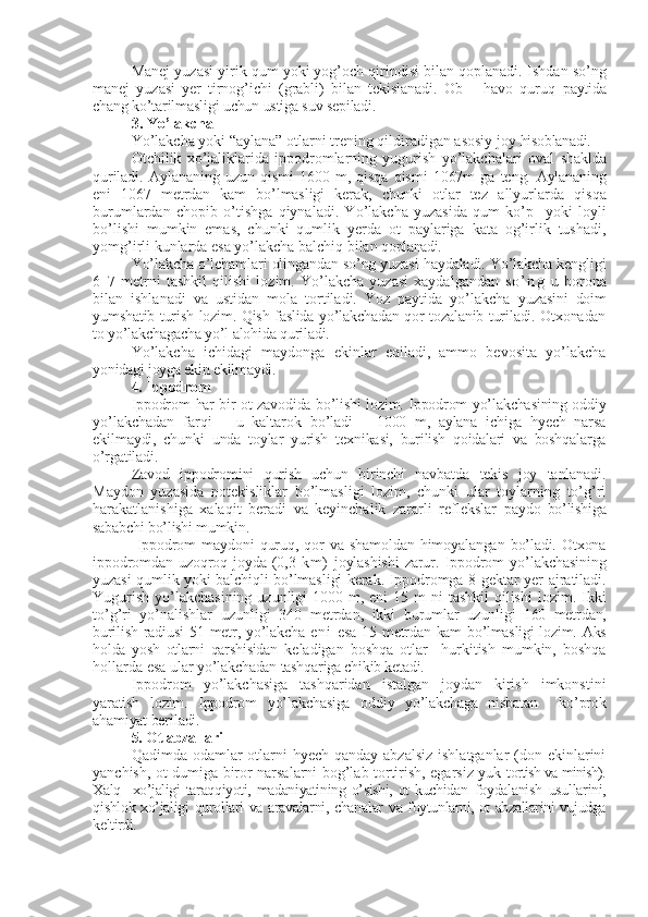 Manej yuzasi yirik qum yoki yog’och qirindisi bilan qoplanadi.  Ishdan so’ng
manej   yuzasi   yer   tirnog’ichi   (grabli)   bilan   tekislanadi.   Ob   –   havo   quruq   paytida
chang ko’tarilmasligi uchun ustiga suv sepiladi.
3.  Yo’lakcha 
Yo’lakcha   yoki “aylana” otlarni trening qildiradigan asosiy joy  hisoblanadi.
Otchilik   xo’jaliklarida   ippodromlarning   yugurish   yo’lakchalari   oval   shaklda
quriladi.   Aylananing   uzun   qismi   1600   m,   qisqa   qismi   1067m   ga   teng.   Aylananing
eni   1067   metrdan   kam   bo’lmasligi   kerak,   chunki   otlar   tez   allyurlarda   qisqa
burumlardan   chopib   o’tishga   qiynaladi.   Yo’lakcha   yuzasida   qum   ko’p     yoki   loyli
bo’lishi   mumkin   emas,   chunki   qumlik   yerda   ot   paylariga   kata   og’irlik   tushadi,
yomg’irli kunlarda esa yo’lakcha balchiq bilan  qoplanadi.
Yo’lakcha o’lchamlari olingandan so’ng yuzasi haydaladi. Yo’lakcha kengligi
6–7   metrni   tashkil   qilishi   lozim.   Yo’lakcha   yuzasi   xaydalgandan   s o ’ n g   u   borona
bilan   ishlanadi   va   ustidan   mola   tortiladi.   Yoz   paytida   yo’lakcha   yuzasini   doim
yumshatib turish lozim. Qish faslida yo’lakchadan qor tozalanib turiladi. Otxonadan
to yo’lakchagacha yo’l alohida quriladi.
Yo’lakcha   ichidagi   maydonga   ekinlar   eqiladi,   ammo   bevosita   yo’lakcha
yonidagi joyga ekin ekilmaydi.
4. Ippodrom  
Ippodrom   har bir ot zavodida bo’lishi lozim. Ippodrom yo’lakchasining oddiy
yo’lakchadan   farqi   –   u   kaltarok   bo’ladi   –   1000   m,   aylana   ichiga   hyech   narsa
ekilmaydi,   chunki   unda   toylar   yurish   texnikasi,   burilish   qoidalari   va   boshqalarga
o’rgatiladi.
Zavod   ippodromini   qurish   uchun   birinchi   navbatda   tekis   joy   tanlanadi.
Maydon   yuzasida   notekisliklar   bo’lmasligi   lozim,   chunki   ular   toylarning   to’g’ri
harakatlanishiga   xalaqit   beradi   va   keyinchalik   zararli   reflekslar   paydo   bo’lishiga
sababchi bo’lishi mumkin.
  Ippodrom   maydoni   quruq,   qor   va   shamoldan   himoyalangan   bo’ladi.   Otxona
ippodromdan   uzoqroq  joyda   (0,3   km )   joylashishi   zarur.   Ippodrom   yo’lakchasining
yuzasi qumlik yoki balchiqli bo’lmasligi kerak. Ippodromga 8   gektar yer ajratiladi.
Yugurish  yo’lakchasining  uzunligi  1000 m, eni  15 m  ni  tashkil  qilishi  lozim. Ikki
to’g’ri   yo’nalishlar   uzunligi   340   metrdan,   ikki   burumlar   uzunligi   160   metrdan,
burilish radiusi  51 metr, yo’lakcha   en i   esa  15   metrdan kam bo’lmasligi  lozim. Aks
holda   yosh   otlarni   qarshisidan   keladigan   boshqa   otlar     hurkitish   mumkin,   boshqa
hollarda esa ular  yo’lakchadan tashqariga chikib ketadi.
Ippodrom   yo’lakchasiga   tashqaridan   istalgan   joydan   kirish   imkonstini
yaratish   lozim.   Ippodrom   yo’lakchasiga   oddiy   yo’lakchaga   nisbatan     ko’prok
ahamiyat beriladi.
5. Ot abzallari 
Qadimda odamlar  otlarni  hyech qanday abzalsiz  ishlatganlar  (don ekinlarini
yanchish, ot dumiga biror narsalarni bog’lab tortirish, egarsiz yuk   tortish va minish).
Xalq     xo’jaligi   taraqqiyoti,   madaniyatining   o’sishi,   ot   kuchidan   foydalanish   usullarini,
qishlok xo’jaligi qurollari va aravalarni, chanalar   va foytunlarni, ot abzallarini vujudga
keltirdi. 