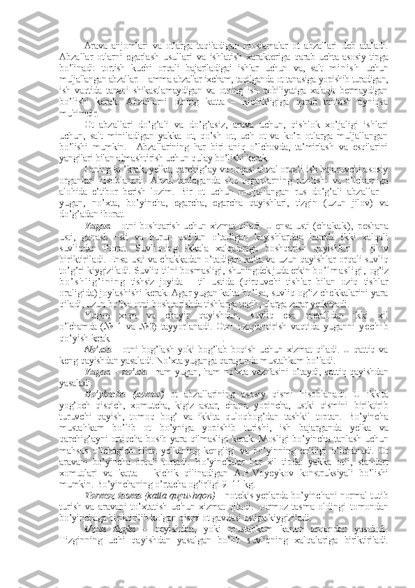 Arava   anjomlari   va   otlarga   taqiladigan   moslamalar   ot   abzallari   deb   ataladi.
Abzallar   otlarni   egarlash   usullari   va   ishlatish   xarakteriga   qarab   uchta   asosiy   tipga
bo’linadi:   tortish   kuchi   orqali   bajariladigai   ishlar   uchun   va ,   salt   m i n i s h   uchun
muljallangan abzallar.  H amma abzallar ixcham,  taqilganda   ot tanasiga  yopishib turadigan,
ish   vaqtida   tanani   shikastla maydigan   va   otning   ish   qobiliyatiga   xalaqit   bermaydigan
bo’lishi   kerak.   Abzallarni   otning   katta   –   kichikligiga   qarab   tanlash   ayniqsa
muhimdir.   
Ot   abzallari   do’g’ali   va   do’g’asiz,   arava   uchun,   qishlok   xo’jaligi   ishlari
uchun,   salt   miniladigan   yakka   ot,   qo’sh   ot,   uch   ot   va   ko’p   otlarga   muljallangan
bo’lishi   mumkin.     Abzallarining   har   biri   aniq   o’lchovda,   ta’mirlash   va   esqilarini
yangilari bilan almashtirish uchun qulay bo’lishi kerak.
Otning ko’krak, yelka, qarchig’ay va orqasi abzal orqali ish bajaruvchi asosiy
organlari   hisoblanadi.   Abzal   tanlaganda   shu   organlarning   tuzilishi   va   o’lchamiga
alohida   e’tibor   berish   lozim.   Bir   ot   uchun   muljallangan   rus   do’g’ali   abzallar   –
yugan,   no’xta,   bo’yincha,   egarcha,   egarcha   qayishlari,   tizgin   (uzun   jilov)   va
do’g’adan iborat.
Yugan   –   otni boshqarish uchun xizmat qiladi. U ensa usti   ( c ha ka k) ,   pesh a na
usti,   ganash   osti   va   burun   ustidan   o’tadigan   kayishlardan   hamda   ikki   xalqali
suvliqdan   iborat.   Suvliqning   ikkala   xalqalariga   boshqarish   qayishlari   –   jilov
birikti ri ladi. Ensa usti va chakkadan o’tadigan kalta va uzun qayish lar  orqali suvliq
to’g’ri kiygiziladi. Suvliq tilni bosmasligi,  shuningdek juda erkin  b o ’ l m a s l i g i ,   og’iz
b o ’ s h l i g ’ i n i n g   tishsiz   joyida   –   til   ustida   (qirquvchi   tishlar   bilan   oziq   tishlar
oraligida) joylashishi kerak. Agar yugan kalta bo’lsa, suvliq og’iz chekkalarini yara
qiladi, uzun bo’lsa otni  boshqarishda tishlarga tegib, ularga zarar yetkazadi.
Yugan   xom   va   chayir   qayishdan,   suvliq   esa   metalldan   ikki   xil
o’lchamda   (№   1   va   №2)   tayyorlanadi.   Otni   oziqlantirish   vaqtida   yuganni   y e c h i b
qo’yish  kerak. .       
No’xta   – otni  bog’lash  yoki  bog’lab boqish  uchun xizmat  qiladi. U  qattiq va
keng qayishdan yasaladi. No’xta yuganga qaraganda mustahkam bo’ladi.
Yugan – no’xta     h am yugan, ham no’xta vazifasini o’taydi, qattiq qayishdan
yasaladi .
Bo’yincha   (xomut)   ot   abzallarining   asosiy   qismi   hisoblanadi.   U   ikkita
yog’och   qisqich,   xomutcha,   kigiz   astar,   charm   yopincha,   ustki   qismini   biriktirib
turuvchi   qayish,   tomoq   bog’   va   ikkita   qulo q bog’dan   tashkil   toptan.   Bo’yincha
mustahkam   bo’lib   ot   bo’yniga   yopishib   turishi,   ish   bajarganda   yelka   va
qarchig’ayni ortiqcha bosib yara qilmasligi  kerak. Mos ligi   bo’yincha tanlash uchun
mahsus   o’lchagich   bilan   yelkaning   kengligi   va   bo’yinning   enliligi   o’ lchanadi.   Ot
aravani   bo’yincha   orqali   tortadi.   Bo’yinchalar   har   xil   tipda:   yakka   otli,   standart
xomutlari   va   katta   –   kichik   qilinadigan   A.B.Voyeykov   konstruksiyali   bo’lishi
mumkin. Bo’yinchaning o’rtacha og’irligi 9–11 kg.
Tormoz tasma   (katta quyushqon)  – notekis yerlarda bo’yinchani normal tutib
turish   va   aravani   to’xtatish   uchun   xizmat   qiladi.   Tormoz   tasma   oldingi   tomondan
bo’yinchaga b i r i k tiri lib kolgan qismi ot gavdasi ustiga kiygiziladi.
Uzun   tizgin   –   qayishdan,   yoki   mustahkam   kanop   arqondan   yasaladi.
Tizginn ing   uchi   qayishdan   yasalgan   bo’lib   suvliqning   xalqalariga   biriktiriladi. 