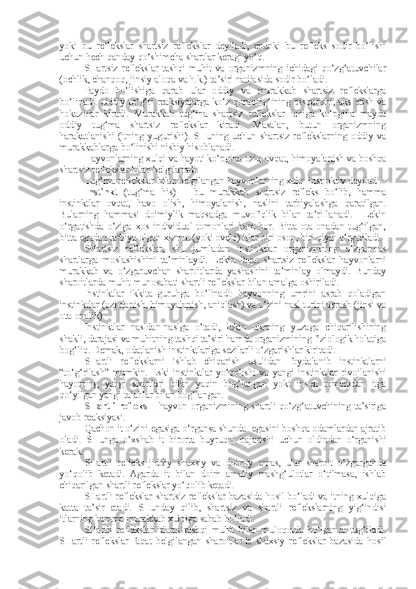 yoki   bu   reflekslar   shartsiz   reflekslar   deyiladi,   chunki   bu   refleks   sodir   bo‘lishi
uchun hech qanday qo‘shimcha shartlar keragi yo‘q.
SHartsiz   reflekslar   tashqi   muhit   va   organizmning   ichidagi   qo‘zg‘atuvchilar
(ochlik, chanqoq, jinsiy aloqa va h.k.) ta’siri natijasida sodir bo‘ladi.
Paydo   bo‘lishiga   qarab   ular   oddiy   va   murakkab   shartsiz   reflekslarga
bo‘linadi.  Oddiy to‘g‘ri  reaksiyalarga  ko‘z qorachig‘ining qisqarishi,  aks  etish  va
hokazolar   kiradi.   Murakkab   tug‘ma   shartsiz   reflekslar   ichiga   ko‘pgina   mayda
oddiy   tug‘ma   shartsiz   reflekslar   kiradi.   Masalan,   butun   organizmning
harakatlanishi   (itning   yugurishi).   SHuning   uchun   shartsiz   reflekslarning   oddiy   va
murakkablarga bo‘linishi nisbiy hisoblanadi.
Hayvonlarning xulqi va hayoti ko‘pgina oziq-ovqat, himoyalanish va boshqa
shartsiz reflekslar bilan belgilanadi.
Tug‘ma reflekslar bilan belgilangan hayvonlarning xulqi instinktiv deyiladi.
Instinkt   (tug‘ma   his)   –   bu   murakkab   shartsiz   refleks   bo‘lib,   hamma
instinktlar   ovqat,   havo   olish,   himoyalanish,   naslini   tarbiyalashga   qaratilgan.
Bularning   hammasi   doimiylik   maqsadga   muvofiqlik   bilan   ta’riflanadi.     Lekin
o‘rgatishda   o‘ziga   xos   individual   tomonlari   ham   bor.   Bitta   ota-onadan   tug‘ilgan,
bitta egadan tarbiya olgan xizmat (yoki ovchi) itlar biri oson, biri qiyin o‘rgatiladi.
SHartsiz   reflekslar,   shu   jumladan   instinktlar   organizmning   o‘zgarmas
shartlarga   moslashishini   ta’minlaydi.   Lekin   faqat   shartsiz   reflekslar   hayvonlarni
murakkab   va   o‘zgaruvchan   sharoitlarda   yashashini   ta’minlay   olmaydi.   Bunday
sharoitlarda muhit munosabati shartli reflekslar bilan amalga oshiriladi.
Instinktlar   ikkita   guruhga   bo‘linadi:   hayvonning   umrini   asrab   qoladigan
instinktlar (oziqlanish, himoyalanish, aniqlash) va o‘zini nasl turini asrash (jinsi va
ota-onalik).
Instinktlar   nasldan-naslga   o‘tadi,   lekin   ularning   yuzaga   chiqarilishining
shakli, darajasi va muhitning tashqi ta’siri hamda organizmining fiziologik holatiga
bog‘liq. Demak, odatlanish instinktlariga sezilarli o‘zgarishlar kiritadi.
SHartli   reflekslarni   ishlab   chiqarish   usulidan   foydalanib   instinktlarni
“to‘g‘rilash”   mumkin.   Eski   instinktlar   yo‘qolishi   va   yangi   instinktlar   rivojlanishi
hayotning   yangi   shartlari   bilan   yaqin   bog‘langan   yoki   inson   tomonidan   itga
qo‘yilgan yangi talablar bilan bog‘langan.
SHartli  refleks –   hayvon organizmining shartli qo‘zg‘atuvchining ta’siriga
javob reaksiyasi.
Qachon it o‘zini egasiga o‘rgansa shunda  egasini boshqa odamlardan ajratib
oladi.   SHunga   o‘xshab   it   birorta   buyruqni   bajarishi   uchun   oldindan   o‘rganishi
kerak.
SHartli   refleks   jiddiy   shaxsiy   va   doimiy   emas,   ular   sharoit   o‘zgarganda
yo‘qolib   ketadi.   Agarda   it   bilan   doim   amaliy   mashg‘ulotlar   o‘tilmasa,   ishlab
chiqarilgan shartli reflekslar yo‘qolib ketadi.
SHartli reflekslar shartsiz reflekslar bazasida hosil bo‘ladi va itning xulqiga
katta   ta’sir   etadi.   SHunday   qilib,   shartsiz   va   shartli   reflekslarning   yig‘indisi
itlarning hamma murakkab xulqiga sabab bo‘ladi.
SHartli   reflekslar   itlarni   tashqi   muhit   bilan   muloqotda   bo‘lganda   tug‘iladi.
SHartli   reflekslar   faqat   belgilangan   sharoitlarda   shaxsiy   reflekslar   bazasida   hosil 