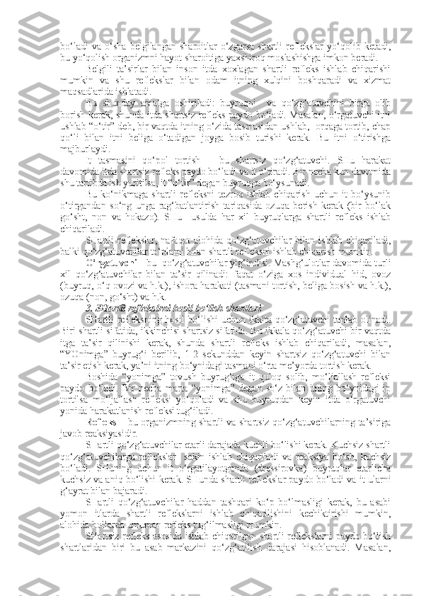 bo‘ladi   va   o‘sha   belgilangan   sharoitlar   o‘zgarsa   shartli   reflekslar   yo‘qolib   ketadi,
bu yo‘qolish organizmni hayot sharoitiga yaxshiroq moslashishga imkon beradi.
Belgili   ta’sirlar   bilan   inson   itda   xoxlagan   shartli   refleks   ishlab   chiqarishi
mumkin   va   shu   reflekslar   bilan   odam   itning   xulqini   boshqaradi   va   xizmat
maqsadlarida ishlatadi.
Bu   shunday   amalga   oshiriladi:   buyruqni     va   qo‘zg‘atuvchini   birga   olib
borish kerak, shunda itda shartsiz refleks paydo bo‘ladi. Masalan, o‘rgatuvchi itni
ushlab “o‘tir” deb, bir vaqtda itning o‘zida tasmasidan ushlab,  orqaga tortib, chap
qo‘li   bilan   itni   beliga   o‘tadigan   joyga   bosib   turishi   kerak.   Bu   itni   o‘tirishga
majburlaydi.
It   tasmasini   qo‘pol   tortish   –   bu   shartsiz   qo‘zg‘atuvchi.   SHu   harakat
davomida itda shartsiz refleks paydo bo‘ladi va it o‘tiradi. Bir necha kun davomida
shu tartibda ish yuritilsa, it “o‘tir” degan buyruqga bo‘ysunadi. 
Bu   ko‘nikmaga   shartli   refleksni   tezroq   ishlab   chiqarish   uchun   it   bo‘ysunib
o‘tirgandan   so‘ng   unga   rag‘batlantirish   tariqasida   ozuqa   berish   kerak   (bir   bo‘lak
go‘sht,   non   va   hokazo).   SHu     usulda   har   xil   buyruqlarga   shartli   refleks   ishlab
chiqariladi.
SHartli   reflekslar,   nafaqat   alohida   qo‘zg‘atuvchilar   bilan   ishlab   chiqariladi,
balki qo‘zg‘atuvchilar to‘plami bilan shartli refleksni ishlab chiqarish mumkin.
O‘rgatuvchi -  bu     qo‘zg‘atuvchilar yig‘indisi. Mashg‘ulotlar davomida turli
xil   qo‘zg‘atuvchilar   bilan   ta’sir   qilinadi:   faqat   o‘ziga   xos   individual   hid,   ovoz
(buyruq, o‘q ovozi va h.k.), ishora harakati (tasmani tortish, beliga bosish va h.k.),
ozuqa (non, go‘sht) va h.k.
3. SHartli reflekslrni hosil bo‘lish shartlari
SHartli  refleksning  hosil  bo‘lishi  uchun ikkita qo‘zg‘atuvchi tanlab olinadi.
Biri shartli sifatida, ikkinchisi shartsiz sifatida. Bu ikkala qo‘zg‘atuvchi bir vaqtda
itga   ta’sir   qilinishi   kerak,   shunda   shartli   refleks   ishlab   chiqariladi,   masalan,
“YOnimga”   buyrug‘i   berilib,   1-2   sekunddan   keyin   shartsiz   qo‘zg‘atuvchi   bilan
ta’sir etish kerak, ya’ni itning bo‘ynidagi tasmani o‘rta me’yorda tortish kerak.
Boshida   “yonimga”   tovush   buyrug‘iga   it   quloq   solib,   mo‘ljallash   refleksi
paydo   bo‘ladi.   Bir   necha   marta   “yonimga”   degan   so‘z   bilan   itning   bo‘ynidagi   ip
tortilsa   mo‘ljallash   refleksi   yo‘qoladi   va   shu   buyruqdan   keyin   itda   o‘rgatuvchi
yonida harakatlanish refleksi tug‘iladi.
Refleks –   bu organizmning shartli va shartsiz qo‘zg‘atuvchilarning ta’siriga
javob reaksiyasidir.
SHartli qo‘zg‘atuvchilar etarli darajada kuchli bo‘lishi kerak. Kuchsiz shartli
qo‘zg‘atuvchilarga   reflekslar     sekin   ishlab   chiqariladi   va   reaksiya   bo‘sh,   kuchsiz
bo‘ladi.   SHuning   uchun   it   o‘rgatilayotganda   (dressirovka)   buyruqlar   etarlicha
kuchsiz va aniq bo‘lishi kerak. SHunda shartli reflekslar paydo bo‘ladi va it ularni
g‘ayrat bilan bajaradi.
SHartli   qo‘zg‘atuvchilar   haddan   tashqari   ko‘p   bo‘lmasligi   kerak,   bu   asabi
yomon   itlarda   shartli   reflekslarni   ishlab   chiqarilishini   kechiktirishi   mumkin,
alohida hollarda umuman refleks tug‘ilmasligi mumkin.
SHartsiz refleks asosida ishlab chiqarilgan shartli reflekslarni paydo bo‘lish
shartlaridan   biri   bu   asab   markazini   qo‘zg‘atilish   darajasi   hisoblanadi.   Masalan, 